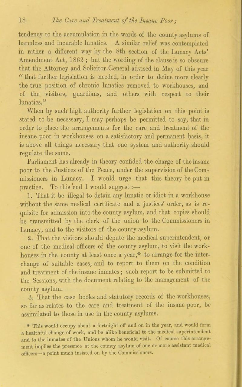tendency to the accumulation in the wards of the county asylums of harmless and incurable lunatics. A similar relief was contemplated in rather a different way by the 8th section of the Lunacy Acts' Amendment Act, 1862 ; but the wording of the clause is so obscure that the Attorney and Solicitor-General advised in May of this year “ that further legislation is needed, in order to define more clearly the true position of chronic lunatics removed to workhouses, and of the visitors, guardians, and others with respect to their lunatics. When by such high authority further legislation on this point is stated to be necessary, I may perhaps be permitted to say, that in order to place the arrangements for the care and treatment of the insane poor in workhouses on a satisfactory and permanent basis, it is above all things necessary that one system and authority should regulate the same. Parliament has already in theory confided the charge of the insane poor to the Justices of the Peace, under the supervision of the Com- missioners in Lunacy. I would urge that this theory be put in practice. To this end I would suggest:— 1. That it be illegal to detain any lunatic or idiot in a workhouse without the same medical certificate and a justices' order, as is re- quisite for admission into the county asylum, and that copies should be transmitted by the clerk of the union to the Commissioners in Lunacy, and to the visitors of the county asylum. 2. That the visitors should depute the medical superintendent, or one of the medical officers of the couuty asylum, to visit the work- houses in the county at least once a year,* to arrange for the inter- change of suitable cases, and to report to them on the condition and treatment of the insane inmates; such report to be submitted to the Sessions, with the document relating to the management of the county asylum. 3. That the case books and statutory records of the workhouses, so far as relates to the care and treatment of the insane poor, be assimilated to those in use in the county asylums. * This would occupy about a fortnight off and on in the year, and would form a healthful change of work, and be alike beneficial to the medical superintendent and to the inmates of the Unions whom he would visit. Of course this arrange- ment implies the presence at the county asylum of one or more assistant medical officers—a point much insisted on by the Commissioners.