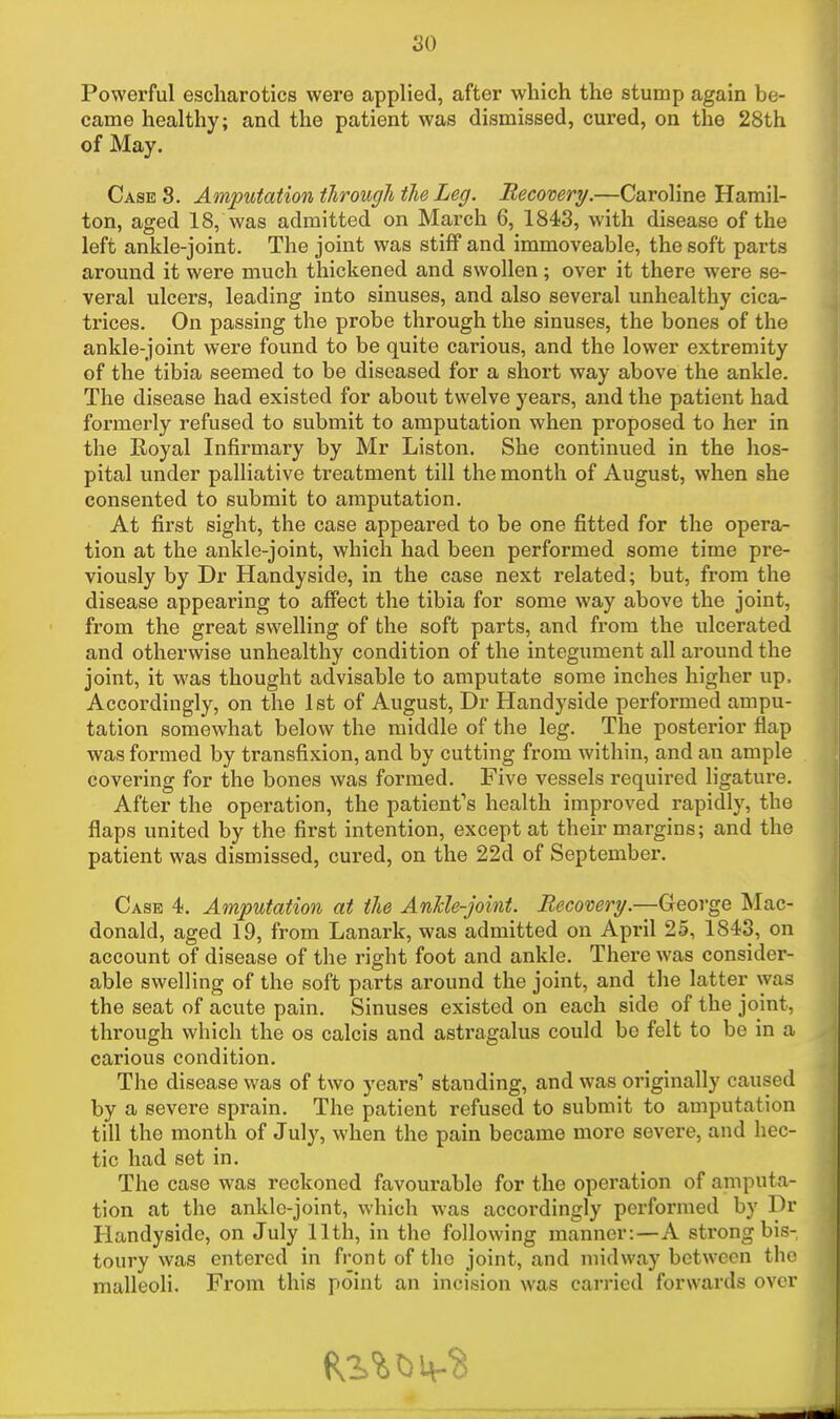 Powerful escharotics were applied, after which the stump again be- came healthy; and the patient was dismissed, cured, on the 28th of May. Case 8. Amputation through the Leg. Becovery.—Caroline Hamil- ton, aged 18, was admitted on March 6, 1843, with disease of the left ankle-joint. The joint was stiff and immoveable, the soft parts around it were much thickened and swollen; over it there were se- veral ulcers, leading into sinuses, and also several unhealthy cica- trices. On passing the probe through the sinuses, the bones of the ankle-joint were found to be quite carious, and the lower extremity of the tibia seemed to be diseased for a short way above the ankle. The disease had existed for about twelve years, and the patient had formerly refused to submit to amputation when proposed to her in the Eoyal Infirmary by Mr Liston. She continued in the hos- pital under palliative treatment till the month of August, when she consented to submit to amputation. At first sight, the case appeared to be one fitted for the opera- tion at the ankle-joint, which had been performed some time pre- viously by Dr Handyside, in the case next related; but, from the disease appearing to affect the tibia for some way above the joint, from the great swelling of the soft parts, and from the ulcerated and otherwise unhealthy condition of the integument all around the joint, it was thought advisable to amputate some inches higher up, Accordingly, on the 1st of August, Dr Handyside performed ampu- tation somewhat below the middle of the leg. The posterior flap was formed by transfixion, and by cutting from within, and an ample covei'ing for the bones was formed. Five vessels required ligature. After the operation, the patient's health improved rapidly, the flaps united by the first intention, except at their margins; and the patient was dismissed, cured, on the 22d of September. Case 4. Amputation at the Ankle-joint. Becovery.—George Mac- donald, aged 19, from Lanark, was admitted on April 25, 1843, on account of disease of the right foot and ankle. There was consider- able swelling of the soft parts around the joint, and the latter was the seat of acute pain. Sinuses existed on each side of the joint, through which the os calcis and astragalus could be felt to be in a carious condition. The disease was of two years1 standing, and was originally caused by a severe sprain. The patient refused to submit to amputation till the month of July, when the pain became more severe, and hec- tic had set in. The case was reckoned favourable for the operation of amputa- tion at the ankle-joint, which was accordingly performed by Dr Handyside, on July 11th, in the following manner:—A strong bis- toury was entered in front of tho joint, and midway between the malleoli. From this point an incision was carried forwards over