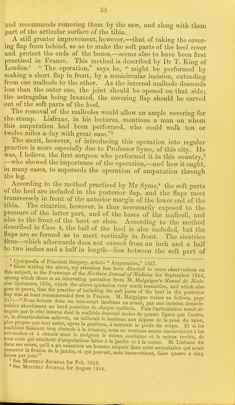 and recommends removing them by the saw, and along with them part of the articular surface of the tibia. A still greater improvement, however,—that of taking the cover- ing flap from behind, so as to make the soft parts of the heel cover and protect the ends of the bones,—seems also to have been first practised in France. This method is described by Dr T. King of London.1  The operation, says he,  might be performed by making a short flap in front, by a semicircular incision, extending from one malleole to the other. As the internal inalleole descends less than the outer one, the joint should be opened on that side; the astragalus being luxated, the covering flap should be carved out of the soft parts of the heel. The removal of the malleoles would allow an ample covering for the stump. Lisfranc, in his lectures, mentions a man on whom this amputation had been performed, who could walk ten or twelve miles a-day with great ease.2 The merit, however, of introducing this operation into regular practice is more especially due to Professor Syme, of this city. He was, I believe, the first surgeon who performed it in this country,3 —who showed the importance of the operation,—and how it ought, m many cases, to supersede the operation of amputation through the leg. According to the method practised by Mr Syme,4 the soft parts of the heel are included in the posterior flap, and the flaps meet transversely in front of the anterior margin of the lower end of the tibia. The cicatrice, however, is thus necessarily exposed to the pressure of the latter part, and of the bases of the malleoli, and also to the front of the boot or shoe. According to the method described in Case 4, the ball of the heel is also included, but the flaps are so formed as to meet vertically in front. The cicatrice thus—which afterwards does not exceed from an inch and a half to two inches and a half in length—lies between the soft part of 1 Cyclopedia of Practical Surgery, article « Amputation, 1837 fW^lfvLT^^i*^6 above»m/attention has been directed to some observations on this subject,,in the Periscope of the Northern Journal of Medicine for September 1844, among which there is an interesting quotation from M. Malgaigne's Manuel de Mede- ITJX \l !& WhlCh -the ab0VC C1U0tati0n yel'y much resembles, and which also goes to prove, that the practice of including the soft parts of the heel in the posterior flap was at least recommended first in France. M. Malgaigne writes as follows, page cuWawl r8 tr6s-court larabea« enavant, par une incision demicir- tatX ™rTT ■ ? ? P0^™*** chaque malleole. Puis 1'articulation seraitat- Wdl^Lr? T t°at ^ mf'°]e deScend moins de <Iuatre Hgnes que l'autre, e la disarticulation achevee, on taillcrait le lambeau aux depens de la peau du talon fi/rPfe-qUe h' aUtlG' apS la SU(Jrison> k 8oatenir le poids du co?ps. Et si les SLniwT ^ °b8taClf 4 ,a r'Ulli°n' U°U8 M Verri0s auc™ inconvenient a les ^™fnS^°u fv181 1<3 ^°ign°n le mieUX confol'me' ct le niicux revetu, de dans *7cZ. < n ^'amputations faites a la jambe et a la cuisse. M. Lisfranc dit cZerv^rflp'vW, d,a Pu.exammer un hommc ainPute dans cette articulation qui avait lTeues^fr]ouiv' J ' Ct P°UVait' San8 '^venieut, faire quatre a cinq 3 See Monthly Journal for Feb. 1843. * See Monthly Journal for August 18*44.