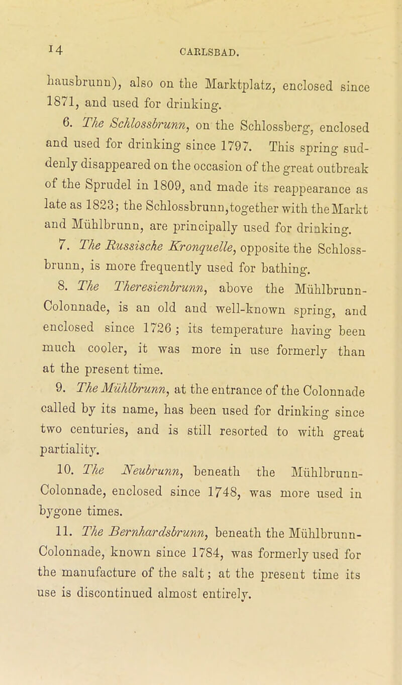 liausbrunn), also on the Marktplatz, enclosed since 1871, and used for drinking. 6. The Scklossbrunn, on the Schlossberg, enclosed and used for drinking since 1797. This spring sud- denly disappeared on the occasion of the great outbreak of the Sprudel in 1809, and made its reappearance as late as 1823; the Schlossbrunn,together with theMarkt and Muhlbrunn, are principally used for drinking. 7. The Russische Kronquelle, opposite the Schloss- brunn, is more frequently used for bathing. 8. The Theresienbrunn, above the Muhlbrunn- Colonnade, is an old and well-known spring, and enclosed since 1726 ; its temperature having been much cooler, it was more in use formerly than at the present time. 9. The Muhlbrunn, at the entrance of the Colonnade called by its name, has been used for drinking since two centuries, and is still resorted to with great partiality. 10. The Neubrunn, beneath the Muhlbrunn- Colonnade, enclosed since 1748, was more used in bygone times. 11. The Bernhardsbrunn, beneath the Muhlbrunn- Colonnade, known since 1784, was formerly used for the manufacture of the salt; at the present time its use is discontinued almost entirelv.
