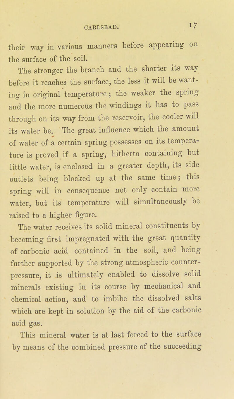 tlieir way in various manners before appearing on the surface of the soil. The stronger the branch and the shorter its way before it reaches the surface, the less it will be want- ing in original temperature; the weaker the spiing and the more numerous the windings it has to pass through on its way from the reservoir, the cooler will its water be. The great influence which the amount * of water of a certain spring possesses on its tempera- ture is proved if a spring, hitherto containing but little water, is enclosed in a greater depth, its side outlets being blocked up at the same time; this spring will in consequence not only contain more water, but its temperature will simultaneously be raised to a higher figure. The water receives its solid mineral constituents by becoming first impregnated with the great quantity of carbonic acid contained in the soil, and being further supported by the strong atmospheric counter- pressure, it is ultimately enabled to dissolve solid minerals existing in its course by mechanical and chemical action, and to imbibe the dissolved salts which are kept in solution by the aid of the carbonic acid gas. This mineral water is at last forced to the surface by means of the combined pressure of the succeeding