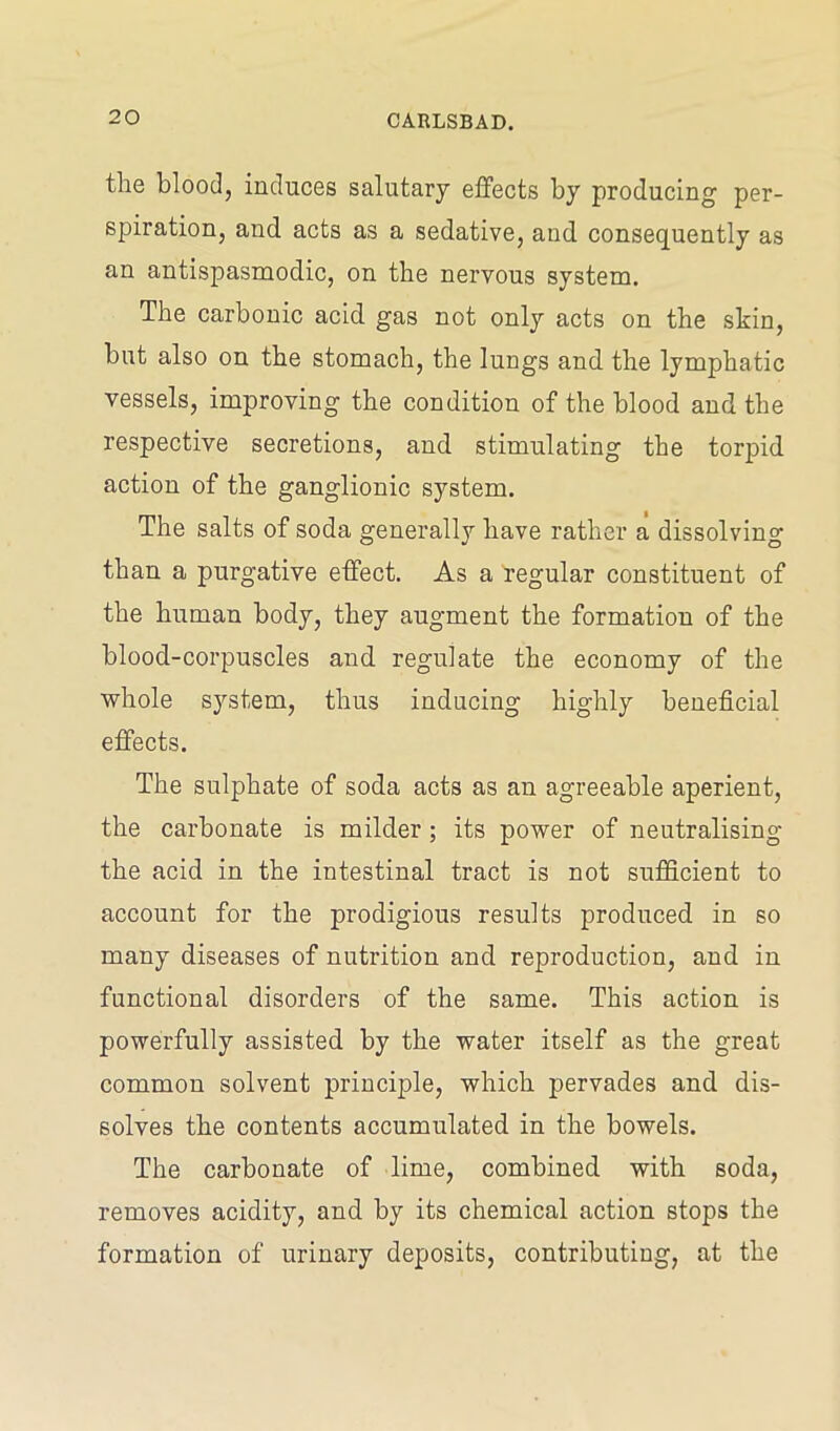 the blood, induces salutary effects by producing per- spiration, and acts as a sedative, and consequently as an antispasmodic, on the nervous system. The carbonic acid gas not only acts on the skin, but also on the stomach, the lungs and the lymphatic vessels, improving the condition of the blood and the respective secretions, and stimulating the torpid action of the ganglionic system. The salts of soda generally have rather a dissolving than a purgative effect. As a regular constituent of the human body, they augment the formation of the blood-corpuscles and regulate the economy of the whole system, thus inducing highly beneficial effects. The sulphate of soda acts as an agreeable aperient, the carbonate is milder; its power of neutralising the acid in the intestinal tract is not sufficient to account for the prodigious results produced in so many diseases of nutrition and reproduction, and in functional disorders of the same. This action is powerfully assisted by the water itself as the great common solvent princi|)le, which pervades and dis- solves the contents accumulated in the bowels. The carbonate of lime, combined with soda, removes acidity, and by its chemical action stops the formation of urinary deposits, contributing, at the