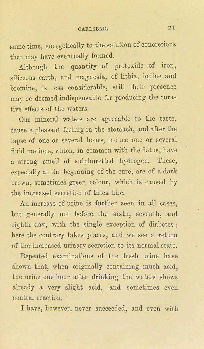 same time, energetically to the solution of concretions that may have eventually formed. Although the quantity of protoxide of iron, siliceous earth, and magnesia, of lithia, iodine and bromine, is less considerable, still their presence may be deemed indispensable for producing the cura- tive effects of the waters. Our mineral waters are agreeable to the taste, cause a pleasant feeling in the stomach, and after the lapse of one or several hours, induce one or several fluid motions, which, in common with the flatus, have a strong smell of sulphuretted hydrogen. These, especially at the beginning of the cure, are of a dark brown, sometimes green colour, which is caused by the increased secretion of thick bile. An increase of urine is further seen in all cases, but generally not before the sixth, seventh, and eighth day, with the single exception of diabetes ; here the contrary takes places, and we see a return of the increased urinary secretion to its normal state. Eepeated examinations of the fresh urine have shown that, when originally containing much acid, the urine one hour after drinking the waters shows already a very slight acid, and sometimes even neutral reaction. I have, however, never succeeded, and even with