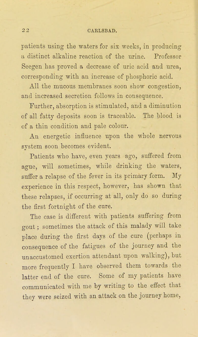 patients using the waters for six weeks, in producing a distinct alkaline reaction of the urine. Professor Seegen has proved a decrease of uric acid and urea, corresponding with an increase of phosphoric acid. All the mucous membranes soon show congestion, and increased secretion follows in consequence. Further, absorption is stimulated, and a diminution of all fatty deposits soon is traceable. The blood is of a thin condition and pale colour. An energetic influence upon the whole nervous system soon becomes evident. Patients who have, even years ago, suffered from ague, will sometimes, while drinking the waters, suffer a relapse of the fever in its primary form. My experience in this respect, however, has shown that these relapses, if occurring at all, only do so during the first fortnight of the cure. The case is different with patients suffering from gout; sometimes the attack of this malady will take place during the first days of the cure (perhaps in consequence of the fatigues of the journey and the unaccustomed exertion attendant upon walking), but more frequently I have observed them towards the latter end of the cure. Some of my patients have communicated with me by writing to the effect that they were seized with an attack on the journey home,