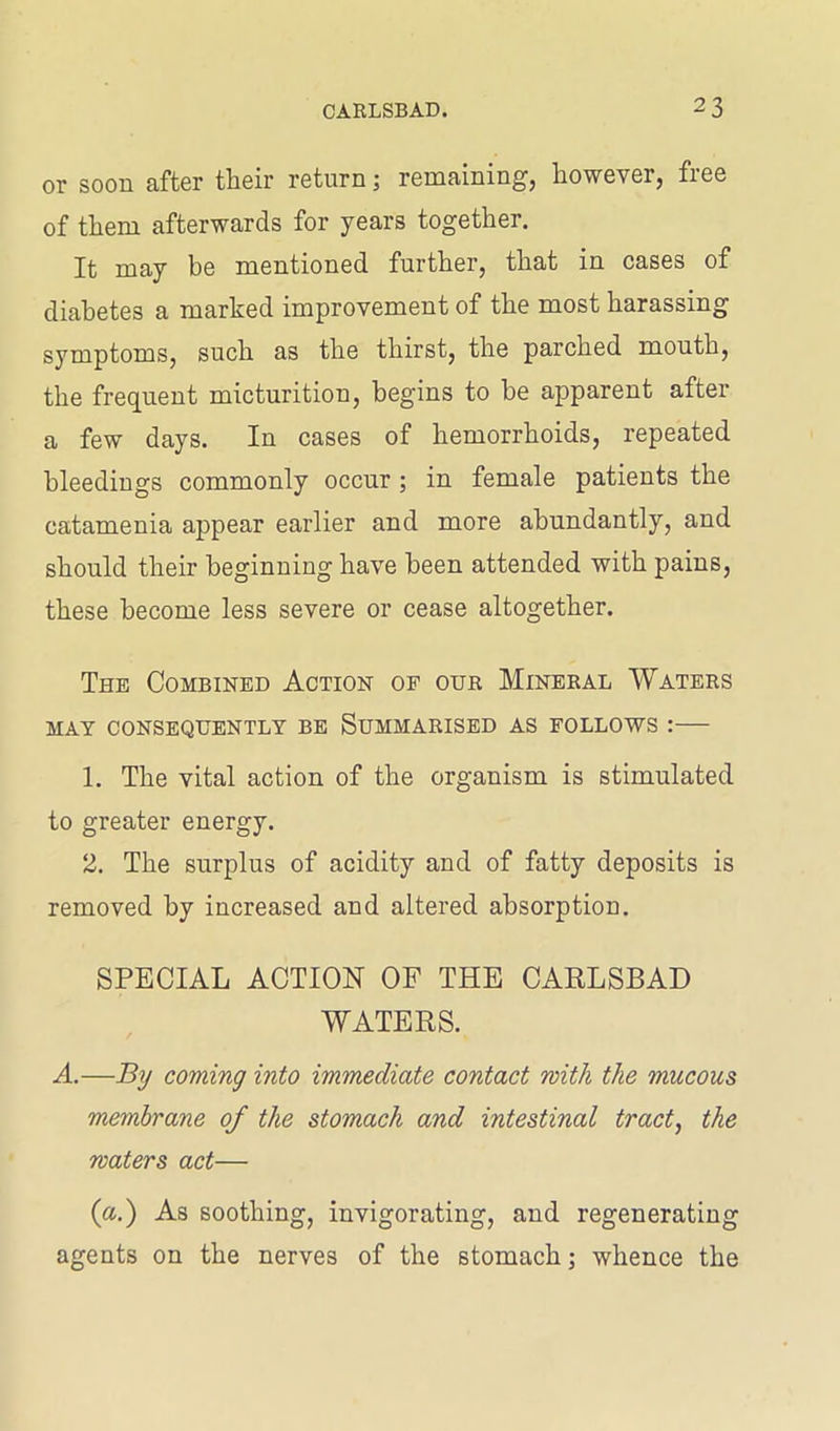or soon after their return; remaining, however, free of them afterwards for years together. It may be mentioned further, that in cases of diabetes a marked improvement of the most harassing symptoms, such as the thirst, the parched mouth, the frequent micturition, begins to be apparent after a few days. In cases of hemorrhoids, repeated bleedings commonly occur ; in female patients the catamenia appear earlier and more abundantly, and should their beginning have been attended with pains, these become less severe or cease altogether. The Combined Action of our Mineral Waters MAY CONSEQUENTLY BE SUMMARISED AS FOLLOWS : 1. The vital action of the organism is stimulated to greater energy. 2. The surplus of acidity and of fatty deposits is removed by increased and altered absorption. SPECIAL ACTION OF THE CARLSBAD WATERS. A.—By coming into immediate contact with the mucous membrane of the stomach and intestinal tract, the waters act— (a.) As soothing, invigorating, and regenerating agents on the nerves of the stomach; whence the