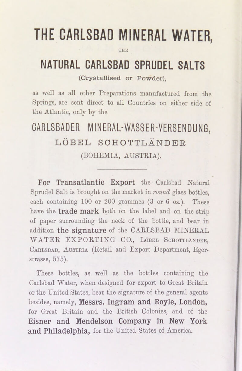 THE CARLSBAD MINERAL WATER, THE NATURAL CARLSBAD SPRUDEL SALTS (Crystallised or Powder), as well as all other Preparations manufactured from the Springs, are sent direct to all Countries on either side of the Atlantic, only by the GARLSBADER MINERAL-WASSER-VERSENDUNG, LOBEL SCHOTTLANDER (BOHEMIA, AUSTRIA). For Transatlantic Export the Carlsbad Natural Sprudel Salt is brought on the market in round glass bottles, each containing 100 or 200 grammes (3 or 6 oz.). These have the trade mark both on the label and on the strip of paper surrounding the neck of the bottle, and bear in addition the signature of the CARLSBAD MINERAL WATER EXPORTING CO., Lobel Schottlander, Carlsbad, Austria (Retail and Export Department, Eger- strasse, 575). These bottles, as well as the bottles containing the Carlsbad Water, when designed for export to Great Britain or the United States, bear the signature of the general agents besides, namely, Messrs. Ingram and Royle, London, for Great Britain and the British Colonies, and of the Eisner and Mendelson Company in New York and Philadelphia, for the United States of America.