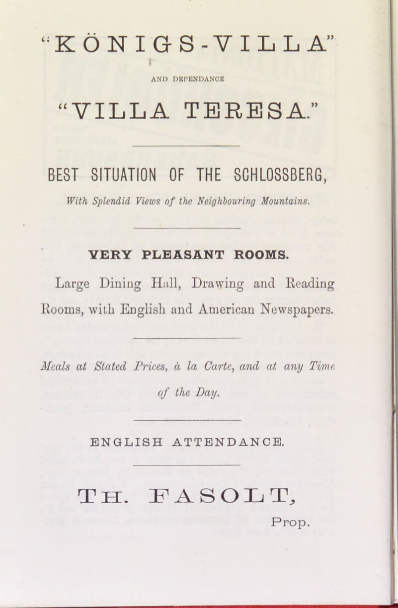“KONIGS-VILLA” f AND DKPENDANCK “VILLA TERESA.” BEST SITUATION OF THE SCHLOSSBERG, With Splendid Views of the Neighbouring Mountains. VERY PLEASANT ROOMS. Large Dining Hall, Drawing and Reading Rooms, with English and American Newspapers. Meals at Stated Prices, d la Carte, and at any Time of the Day. ENGLISH ATTENDANCE. Th. FASOLT, Prop.