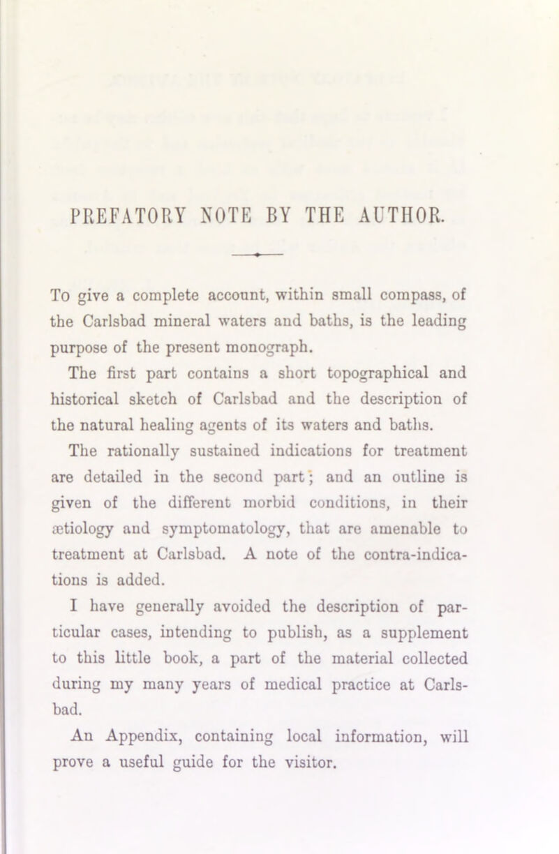 PREFATORY NOTE BY THE AUTHOR. To give a complete account, within small compass, of the Carlsbad mineral waters and baths, is the leading purpose of the present monograph. The first part contains a short topographical and historical sketch of Carlsbad and the description of the natural healing ageuts of its waters and baths. The rationally sustained indications for treatment are detailed in the second part’; and an outline is given of the different morbid conditions, in their mtiology and symptomatology, that are amenable to treatment at Carlsbad. A note of the contra-indica- tions is added. I have generally avoided the description of par- ticular cases, intending to publish, as a supplement to this little book, a part of the material collected during my many years of medical practice at Carls- bad. An Appendix, containing local information, will prove a useful guide for the visitor.