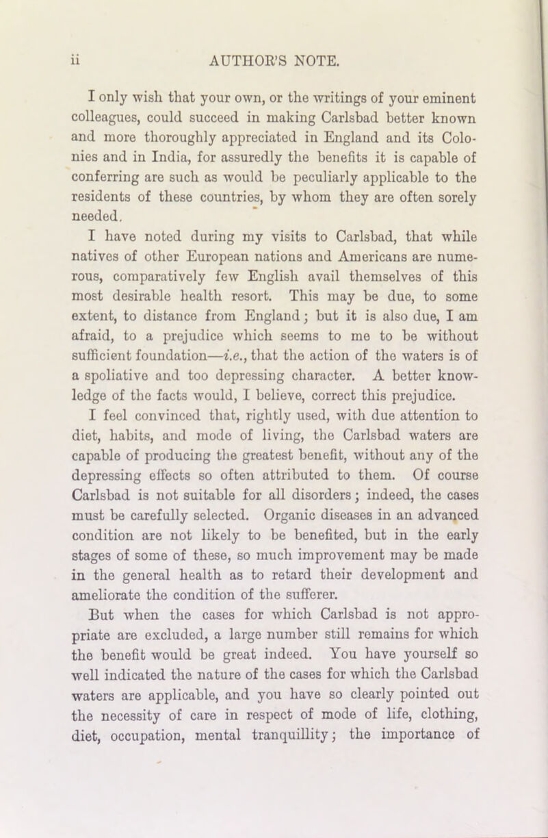 I only wish that your own, or the writings of your eminent colleagues, could succeed in making Carlsbad better known and more thoroughly appreciated in England and its Colo- nies and in India, for assuredly the benefits it is capable of conferring are such as would be peculiarly applicable to the residents of these countries, by whom they are often sorely needed. I have noted during my visits to Carlsbad, that while natives of other European nations and Americans are nume- rous, comparatively few English avail themselves of this most desirable health resort. This may be due, to some extent, to distance from England; but it is also due, I am afraid, to a prejudice which seems to me to be without sufficient foundation—i.e., that the action of the waters is of a spoliative and too depressing character. A better know- ledge of the facts wrould, I believe, correct this prejudice. I feel convinced that, rightly used, with due attention to diet, habits, and mode of living, the Carlsbad waters are capable of producing the greatest benefit, without any of the depressing effects so often attributed to them. Of course Carlsbad is not suitable for all disorders; indeed, the cases must be carefully selected. Organic diseases in an advanced condition are not likely to be benefited, but in the early stages of some of these, so much improvement may be made in the general health as to retard their development and ameliorate the condition of the sufferer. But when the cases for which Carlsbad is not appro- priate are excluded, a large number still remains for which the benefit would be great indeed. You have yourself so well indicated the nature of the cases for which the Carlsbad waters are applicable, and you have so clearly pointed out the necessity of care in respect of mode of life, clothing, diet, occupation, mental tranquillity; the importance of