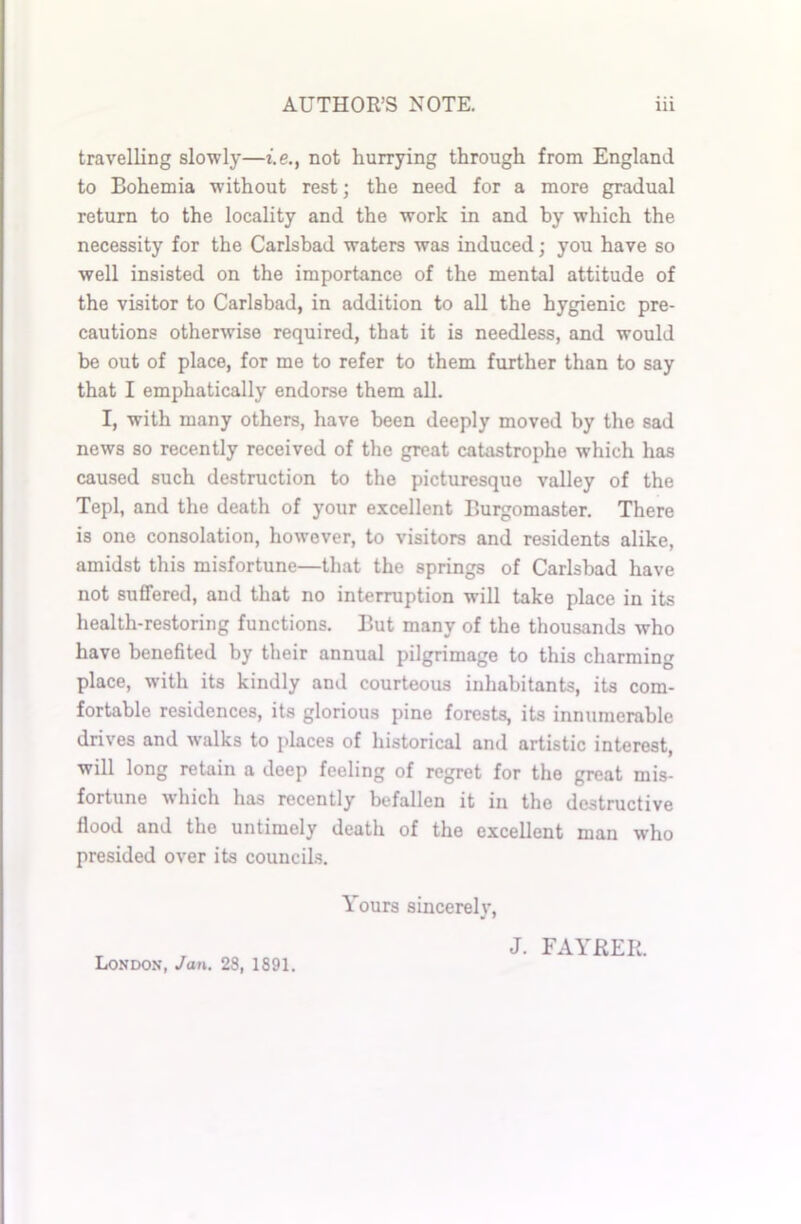 travelling slowly—i.e., not hurrying through from England to Bohemia without rest; the need for a more gradual return to the locality and the work in and by which the necessity for the Carlsbad waters was induced; you have so well insisted on the importance of the mental attitude of the visitor to Carlsbad, in addition to all the hygienic pre- cautions otherwise required, that it is needless, and would be out of place, for me to refer to them further than to say that I emphatically endorse them all. I, writh many others, have been deeply moved by the sad news so recently received of the great catastrophe which has caused such destruction to the picturesque valley of the Tepl, and the death of your excellent Burgomaster. There is one consolation, however, to visitors and residents alike, amidst this misfortune—that the springs of Carlsbad have not suffered, and that no interruption will take place in its health-restoring functions. But many of the thousands who have benefited by their annual pilgrimage to this charming place, with its kindly and courteous inhabitants, its com- fortable residences, its glorious pine forests, its innumerable drives and walks to places of historical and artistic interest, will long retain a deep feeling of regret for the great mis- fortune which has recently befallen it in the destructive flood and the untimely death of the excellent man who presided over its councils. Yours sincerely, London, Jan. 28, 1891. J. FAYRER.