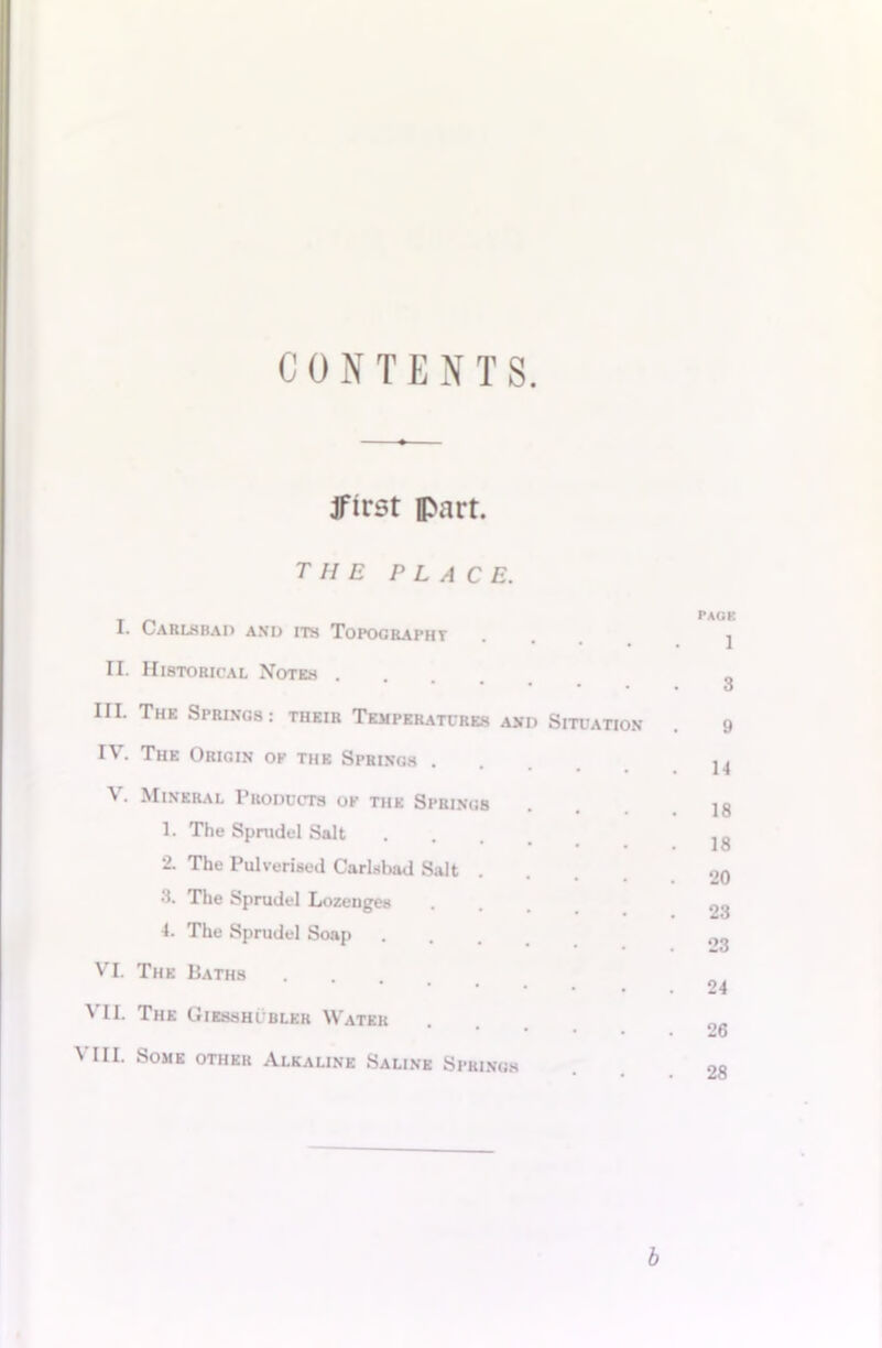 CONTENTS. Jfirst fl>art. the place. I. Carlsbad and its Topography II. Historical Notes . III. The Springs : their Temperatures and Situation IV. The Origin ok the Springs . V. Mineral Products of the Springs 1. The Spmdel Salt 2. The Pulverised Carlsbad Salt . 3. The Sprudel Lozenges 4. The Sprudel Soap VI. The Baths VII. The Giesshi bler Water \ III. Some other Alkaline Saline Springs page 1 3 9 14 18 18 20 23 23 24 26 28 b