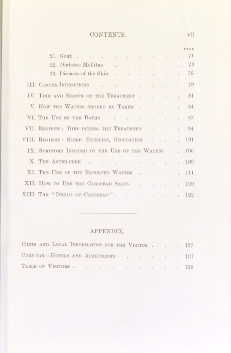 PAGE 21. Gout 71 22. Diabetes Mellitus 73 23. Diseases of the Skin 78 III. Contra-Indications 79 IV. Time and Season of the Treatment .... 81 V. How the Waters should be Taken .... 84 VI. The Use of the Baths 87 VII. Regimen : Diet during the Treatment ... 94 VIII. Regimen : Sleep, Exercise, Occupation . . .101 IX. Stmptoms Induced bt the Use of the Waters . 105 X. The After-cure 109 XI. The Use of the Exported Waters . . . .111 XII. How to Use the Carlsbad Salts .... 120 XIII. The “Dread of Carlsbad 122 APPENDIX. Hints and Local Information for the Visitor . . . 127 Cure-tax—Hotels and Apartments 131 Table of Visitors