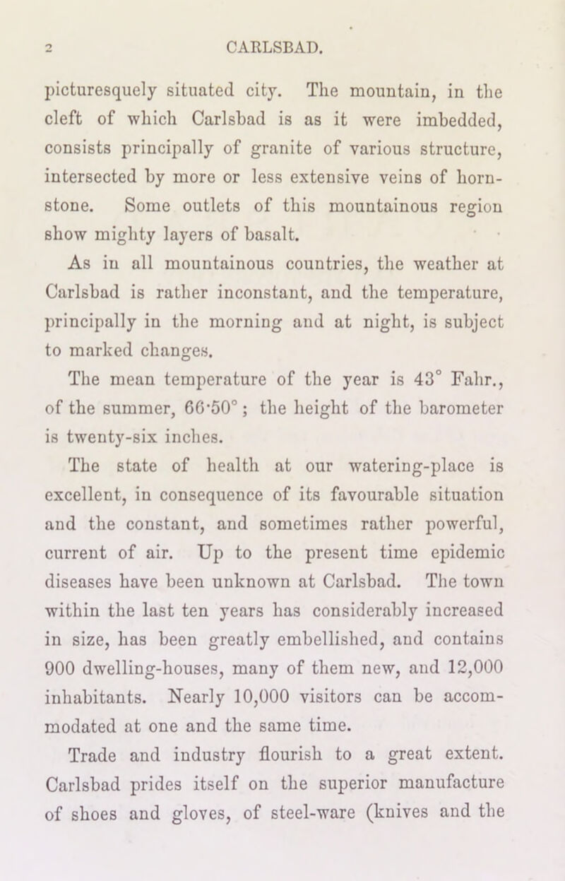 picturesquely situated city. The mountain, in the cleft of which Carlsbad is as it were imbedded, consists principally of granite of various structure, intersected by more or less extensive veins of horn- stone. Some outlets of this mountainous region show mighty layers of basalt. As in all mountainous countries, the weather at Carlsbad is rather inconstant, and the temperature, principally in the morning and at night, is subject to marked changes. The mean temperature of the year is 43° Fahr., of the summer, 66’50°; the height of the barometer is twenty-six inches. The state of health at our watering-place is excellent, in consequence of its favourable situation and the constant, and sometimes rather powerful, current of air. Up to the present time epidemic diseases have been unknown at Carlsbad. The town within the last ten years has considerably increased in size, has been greatly embellished, and contains 900 dwelling-houses, many of them new, and 12,000 inhabitants. Nearly 10,000 visitors can be accom- modated at one and the same time. Trade and industry flourish to a great extent. Carlsbad prides itself on the superior manufacture of shoes and gloves, of steel-ware (knives and the