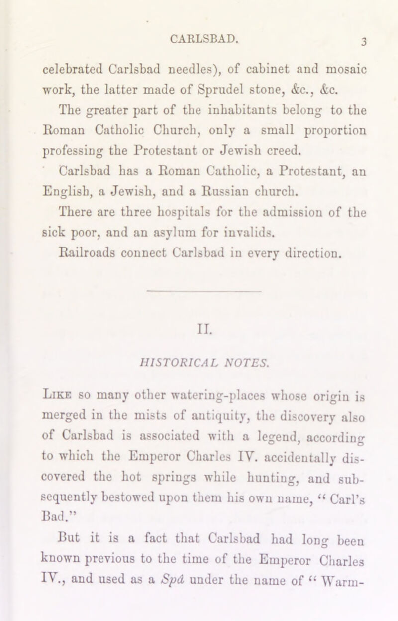celebrated Carlsbad needles), of cabinet and mosaic work, the latter made of Sprudel stone, &c., &c. The greater part of the inhabitants belong to the Roman Catholic Church, only a small proportion professing the Protestant or Jewish creed. Carlsbad has a Roman Catholic, a Protestant, an English, a Jewish, and a Russian church. There are three hospitals for the admission of the sick poor, and an asylum for invalids. Railroads connect Carlsbad in every direction. II. HISTORICAL NOTES. Like so many other watering-places whose origin is merged in the mists of antiquity, the discovery also of Carlsbad is associated with a lejrend. according to which the Emperor Charles IV. accidentally dis- covered the hot spriugs while hunting, and sub- sequently bestowed upon them his own name, “ Carl’s Bad.” But it is a fact that Carlsbad had long been known previous to the time of the Emperor Charles IV., and used as a Spd under the name of “ Warm-