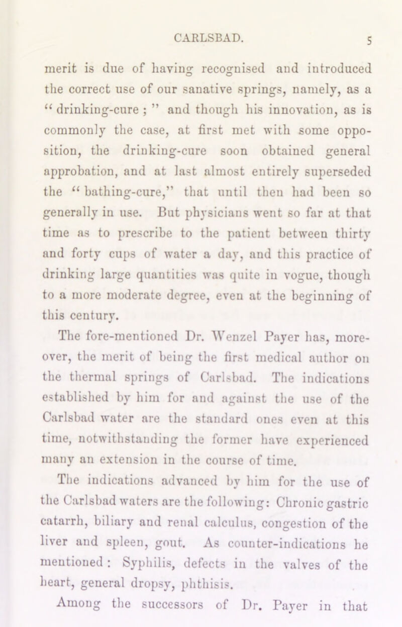 merit is due of having recognised and introduced the correct use of our sanative springs, namely, as a “ drinking-cure ; ” and though his innovation, as is commonly the case, at first met with some oppo- sition, the driukiug-cure soon obtained general approbation, and at last almost entirely superseded the 11 bathing-cure,” that until then had been so generally in use. But physicians went so far at that time as to prescribe to the patient between thirty and forty cups of water a day, and this practice of drinking large quantities was quite in vogue, though to a more moderate degree, even at the beginning of this century. The fore-mentioned Dr. Wenzel Payer has, more- over, the merit of being the first medical author on the thermal springs of Carlsbad. The indications established by him for and against the use of the Carlsbad water are the standard ones even at this time, notwithstanding the former have experienced many an extension in the course of time. The indications advanced by him for the use of the Carlsbad waters are the following: Chronic gastric catarrh, biliary and renal calculus, congestion of the liver and spleen, gout. As counter-indications he mentioned : Syphilis, defects in the valves of the heart, general dropsy, phthisis. Among the successors of Dr. Payer in that