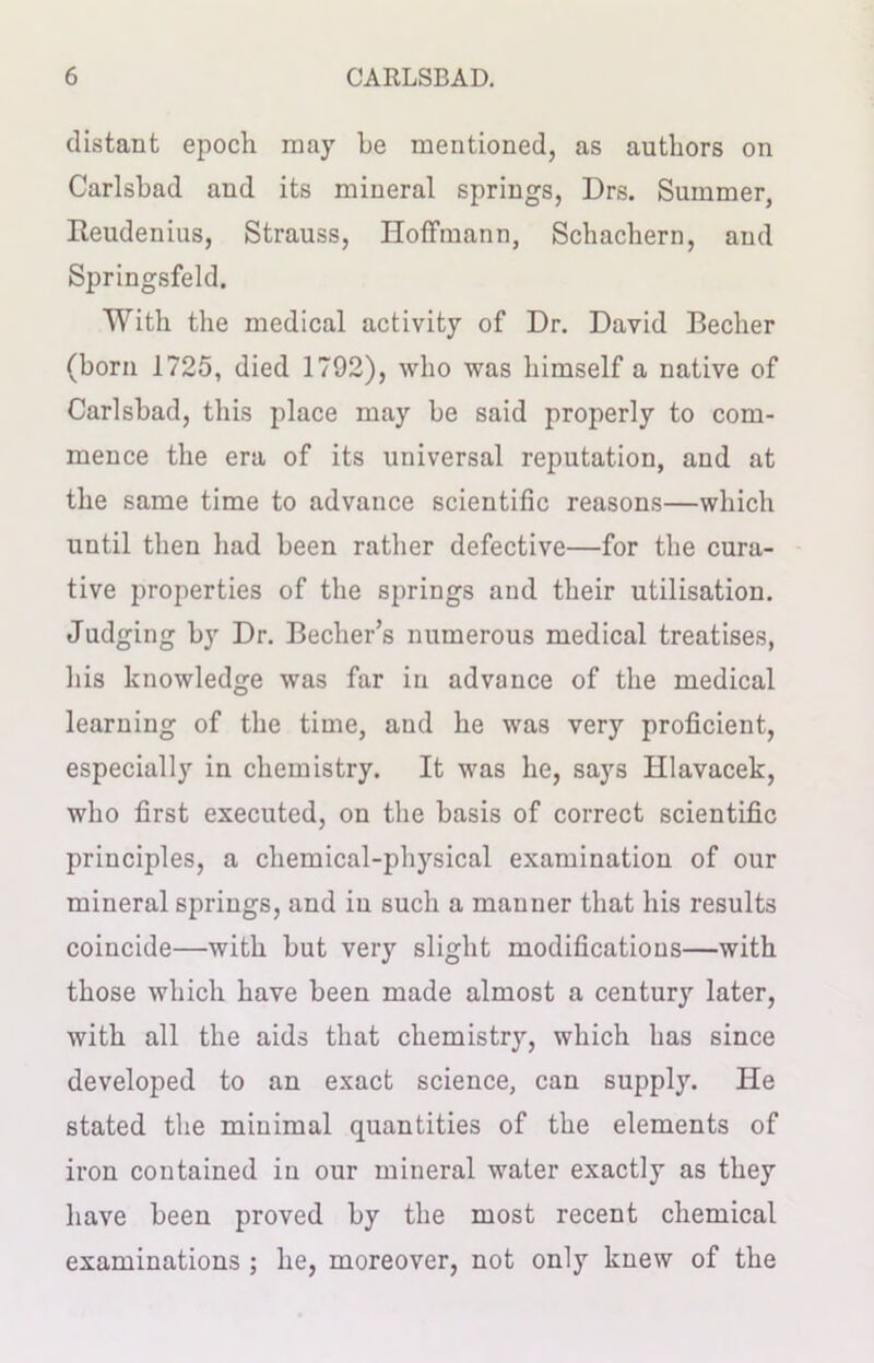 distant epoch may he mentioned, as authors on Carlsbad and its mineral springs, Drs. Summer, Iteudenius, Strauss, Hoffmann, Schachern, and Springsfeld. With the medical activity of Dr. David Becher (born 1725, died 1792), who was himself a native of Carlsbad, this place may be said properly to com- mence the era of its universal reputation, and at the same time to advance scientific reasons—which until then had been rather defective—for the cura- tive properties of the springs and their utilisation. Judging by Dr. Becher’s numerous medical treatises, his knowledge was far in advance of the medical learning of the time, and he was very proficient, especially in chemistry. It was he, says Hlavacek, who first executed, on the basis of correct scientific principles, a chemical-physical examination of our mineral springs, and in such a mauuer that his results coincide—with but very slight modifications—with those which have been made almost a century later, with all the aids that chemistry, which has since developed to an exact science, can supply. He stated the minimal quantities of the elements of iron contained in our mineral water exactly as they have been proved by the most recent chemical examinations ; he, moreover, not only knew of the