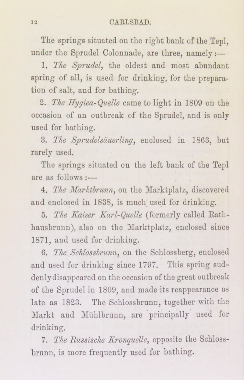 The springs situated on the right hank of the Tepl, under the Sprudel Colonnade, are three, namely:— 1. The Sprudel, the oldest and most abundant spring of all, is used for drinking, for the prepara- tion of salt, and for bathing. 2. The Hygiea-Quelle came to light in 1809 on the occasion of an outbreak of the Sprudel, and is only used for bathing. 3. The SprudeIsduerling, enclosed in 18G3, but rarely used. The springs situated on the left bank of the Tepl are as follows : — 4. The Marhtbrunn, on the Marktplatz, discovered and enclosed in 1838, is much used for drinking. 5. The Kaiser Karl-Quelle (formerly called Ratli- hausbruun), also on the Marktplatz, enclosed since 1871, and used for drinking. G. The Schlossbrunn, on the Schlossberg, enclosed and used for drinking since 1797. This spring sud- denly disappeared on the occasion of the great outbreak of the Sprudel in 1809, and made its reappearance as late as 1823. The Schlossbrunn, together with the Markt and Miihlbrunn, are principally used for drinking. 7. The Russische Kronquelle, opposite the Schloss- brunn, is more frequently used for bathing.