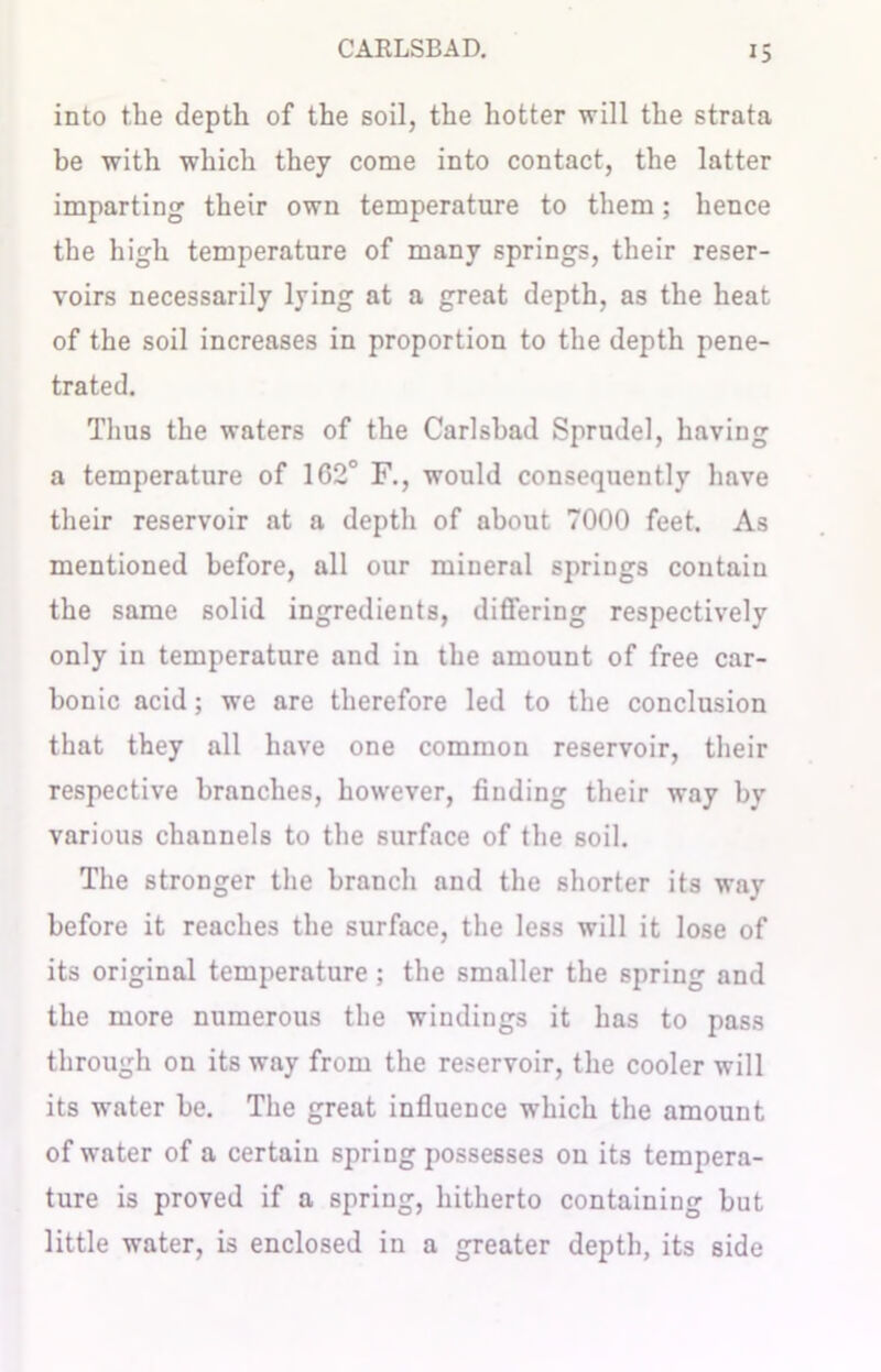 into the depth of the soil, the hotter will the strata be with which they come into contact, the latter imparting their own temperature to them; hence the high temperature of many springs, their reser- voirs necessarily lying at a great depth, as the heat of the soil increases in proportion to the depth pene- trated. Thus the waters of the Carlsbad Sprudel, having a temperature of 162° F., would consequently have their reservoir at a depth of about 7000 feet. As mentioned before, all our mineral springs contain the same solid ingredients, differing respectively only in temperature and in the amount of free car- bonic acid; we are therefore led to the conclusion that they all have one common reservoir, their respective branches, however, finding their way by various channels to the surface of the soil. The stronger the branch and the shorter its way before it reaches the surface, the less will it lose of its original temperature; the smaller the spring and the more numerous the windings it has to pass through on its way from the reservoir, the cooler will its water be. The great influence which the amount of water of a certain spring possesses on its tempera- ture is proved if a spring, hitherto containing but little water, is enclosed in a greater depth, its side