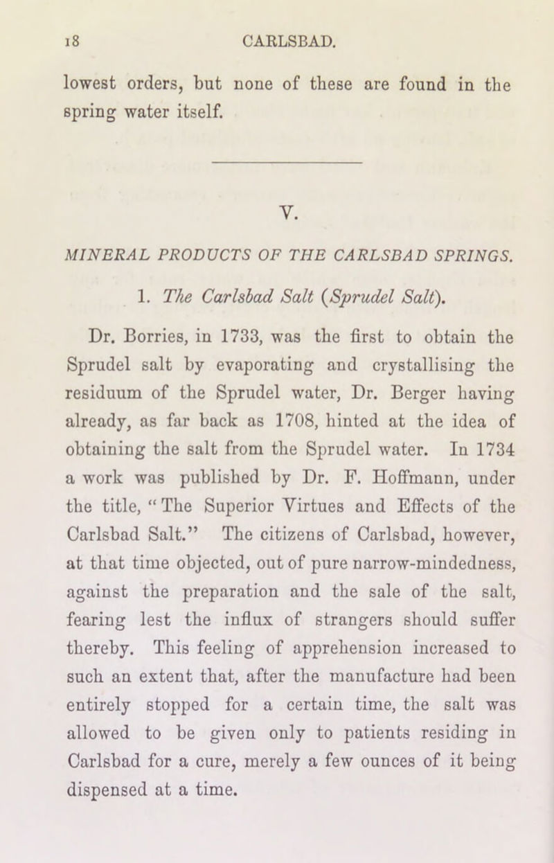 lowest orders, but none of these are found in the spring water itself. y. MINERAL PRODUCTS OF THE CARLSBAD SPRINGS. 1. The Carlsbad Salt (Sprudel Salt). Dr. Borries, in 1733, was the first to obtain the Sprudel salt by evaporating and crystallising the residuum of the Sprudel water, Dr. Berger having already, as far back as 1708, hinted at the idea of obtaining the salt from the Sprudel water. In 1734 a work was published by Dr. F. Hoffmann, under the title, “ The Superior Virtues and Effects of the Carlsbad Salt.” The citizens of Carlsbad, however, at that time objected, out of pure narrow-mindedness, against the preparation and the sale of the salt, fearing lest the influx of strangers should suffer thereby. This feeling of apprehension increased to such an extent that, after the manufacture had been entirely stopped for a certain time, the salt was allowed to be given only to patients residing in Carlsbad for a cure, merely a few ounces of it being dispensed at a time.