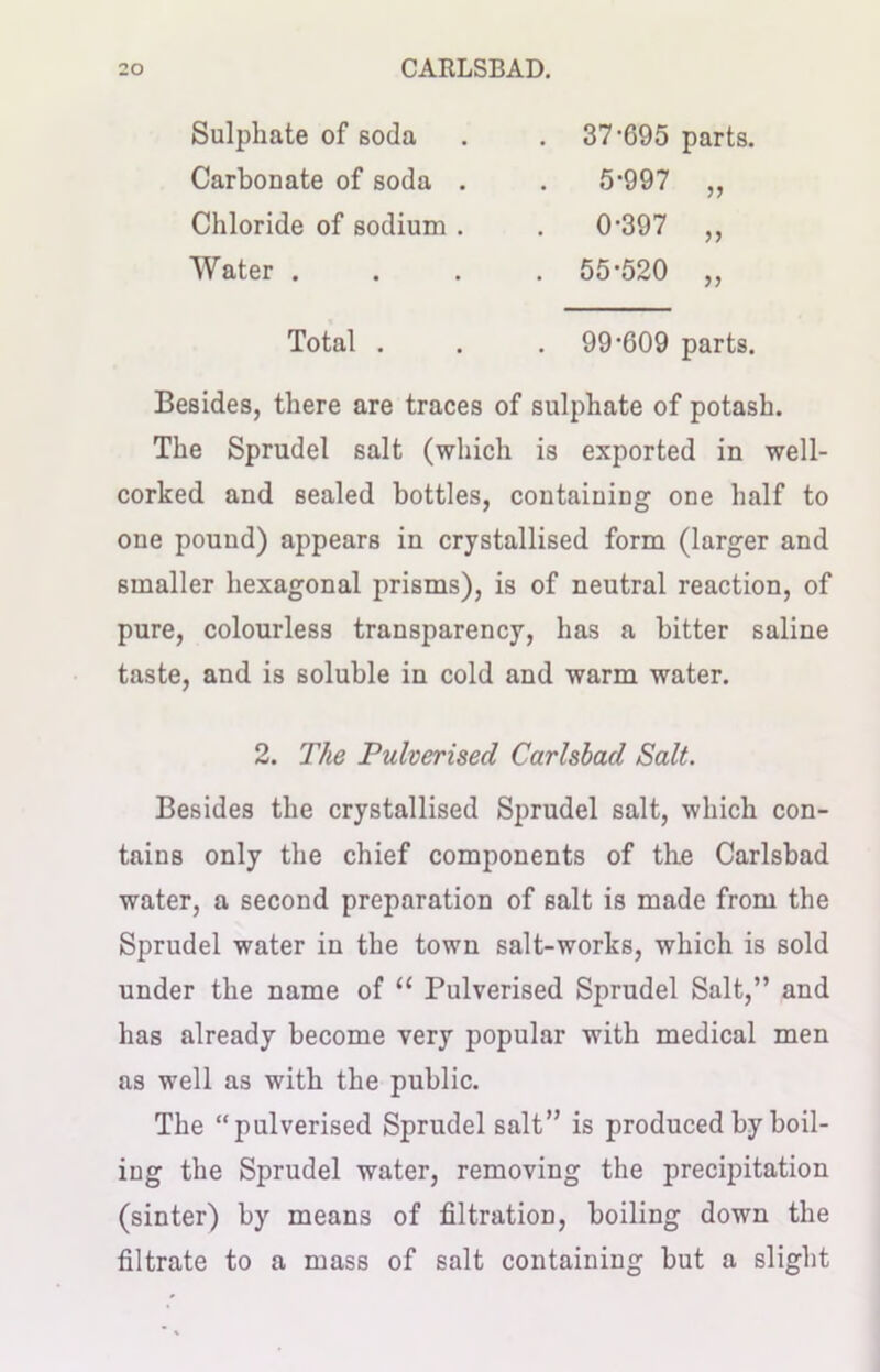 Sulphate of soda Carbonate of soda . 37*695 parts. 5-997 „ Chloride of sodium . . 0-397 „ Water .... 55*520 ,, Total . . . 99-609 parts. Besides, there are traces of sulphate of potash. The Sprudel salt (which is exported in well- corked and sealed bottles, containing one half to one pound) appears in crystallised form (larger and smaller hexagonal prisms), is of neutral reaction, of pure, colourless transparency, has a bitter saline taste, and is soluble in cold and warm water. Besides the crystallised Sprudel salt, which con- tains only the chief components of the Carlsbad water, a second preparation of salt is made from the Sprudel water in the town salt-works, which is sold under the name of “ Pulverised Sprudel Salt,” and has already become very popular with medical men as well as with the public. The “pulverised Sprudel salt” is produced by boil- ing the Sprudel water, removing the precipitation (sinter) by means of filtration, boiling down the filtrate to a mass of salt containing but a slight 2. The Pulverised Carlsbad Salt.