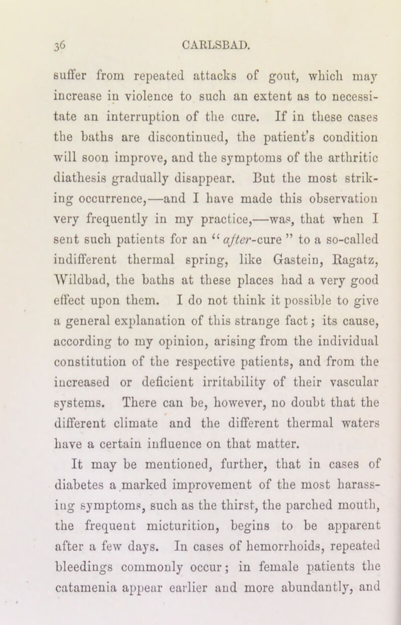 suffer from repeated attacks of gout, which may increase in violence to such an extent as to necessi- tate an interruption of the cure. If in these cases the baths are discontinued, the patient’s condition will soon improve, and the symptoms of the arthritic diathesis gradually disappear. But the most strik- ing occurrence,—and I have made this observation very frequently in my practice,—was, that when I sent such patients for an u after-cure ” to a so-called indifferent thermal spring, like Gastein, Ragatz, 'Wildbad, the baths at these places had a very good effect upon them. I do not think it possible to give a general explanation of this strange fact; its cause, according to my opinion, arising from the individual constitution of the respective patients, and from the increased or deficient irritability of their vascular systems. There can be, however, no doubt that the different climate and the different thermal waters have a certain influence on that matter. It may be mentioned, further, that in cases of diabetes a marked improvement of the most harass- ing symptoms, such as the thirst, the parched mouth, the frequent micturition, begins to be apparent after a few days. In cases of hemorrhoids, repeated bleedings commonly occur; in female patients the catamenia appear earlier and more abundantly, and