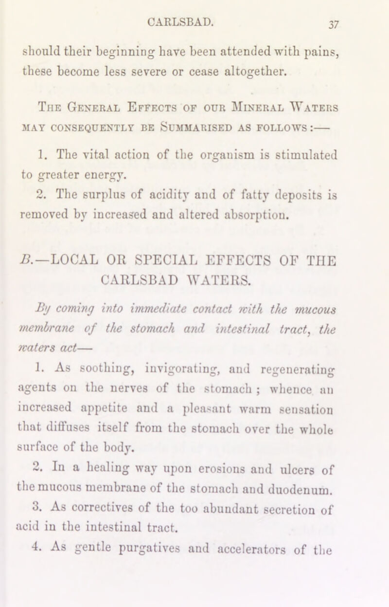 should their beginning have been attended with pains, these become less severe or cease altogether. The General Effects of our Mineral Waters MAY CONSEQUENTLY BE SUMMARISED AS FOLLOWS : 1. The vital action of the organism is stimulated to greater energy. 2. The surplus of acidity and of fatty deposits is removed by increased and altered absorption. B.—LOCAL OR SPECIAL EFFECTS OF THE CARLSBAD WATERS. B>j coming into immediate contact with the mucous membrane of the stomach and intestinal tract, the maters act— L As soothing, invigorating, and regenerating agents on the nerves of the stomach ; whence an increased appetite and a pleasant warm sensation that diffuses itself from the stomach over the whole surface of the body. 2. In a healing way upon erosions and ulcers of the mucous membrane of the stomach and duodenum. o. As correctives of the too abundant secretion of acid in the intestinal tract. 4. As gentle purgatives and accelerators of the