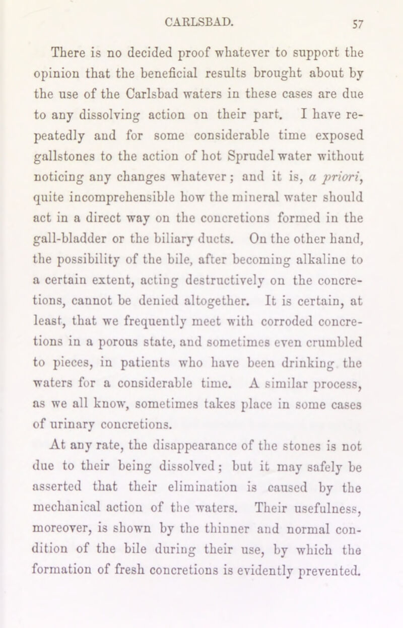 There is no decided proof whatever to support the opinion that the beneficial results brought about by the use of the Carlsbad waters in these cases are due to any dissolving action on their part. I have re- peatedly aud for some considerable time exposed gallstones to the action of hot Sprudel water without noticing any changes whatever; and it is, a priori, quite incomprehensible how the mineral water should act in a direct way on the concretions formed in the gall-bladder or the biliary ducts. On the other hand, the possibility of the bile, after becoming alkaline to a certain extent, acting destructively on the concre- tions, cannot be denied altogether. It is certain, at least, that we frequently meet with corroded concre- tions in a porous state, and sometimes even crumbled to pieces, in patients who have been drinking the waters for a considerable time. A similar process, as we all know, sometimes takes place in some cases of urinary concretions. At any rate, the disappearance of the stones is not due to their being dissolved; but it may safely be asserted that their elimination is caused by the mechanical action of the waters. Their usefulness, moreover, is shown by the thinner and normal con- dition of the bile during their use, by which the formation of fresh concretions is evidently prevented.