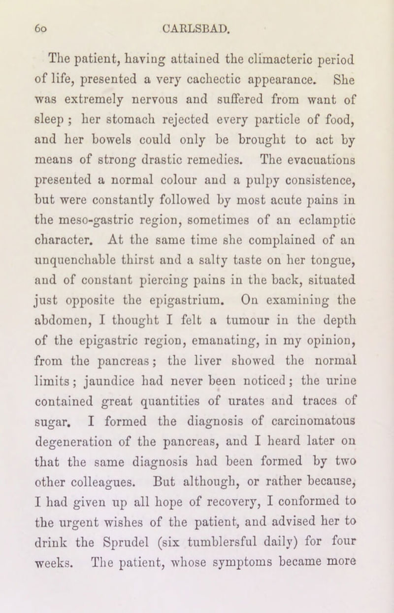 The patient, having attained the climacteric period of life, presented a very cachectic appearance. She was extremely nervous and suffered from want of sleep ; her stomach rejected every particle of food, and her bowels could only he brought to act by means of strong drastic remedies. The evacuations presented a normal colour and a pulpy consistence, hut were constantly followed by most acute pains in the meso-gastric region, sometimes of an eclamptic character. At the same time she complained of an unquenchable thirst and a salty taste on her tongue, and of constant piercing pains in the back, situated just opposite the epigastrium. On examining the abdomen, I thought I felt a tumour in the depth of the epigastric region, emanating, in my opinion, from the pancreas; the liver showed the normal limits; jaundice had never been noticed ; the urine contained great quantities of urates and traces of sugar. I formed the diagnosis of carcinomatous degeneration of the pancreas, and I heard later on that the same diagnosis had been formed by two other colleagues. But although, or rather because, I had given up all hope of recovery, I conformed to the urgent wishes of the patient, and advised her to drink the Sprudel (six tumblersful daily) for four weeks. The patient, whose symptoms became more