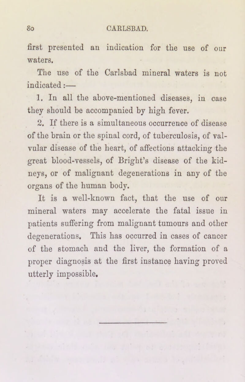 first presented an indication for the use of our waters. The use of the Carlsbad mineral waters is not indicated:— 1. In all the above-mentioned diseases, in case they should be accompanied by high fever. 2. If there is a simultaneous occurrence of disease of the brain or the spinal cord, of tuberculosis, of val- vular disease of the heart, of affections attacking the great blood-vessels, of Bright’s disease of the kid- neys, or of malignant degenerations in any of the organs of the human body. It is a well-known fact, that the use of our mineral waters may accelerate the fatal issue in patients suffering from malignant tumours and other degenerations. This has occurred in cases of cancer of the stomach and the liver, the formation of a proper diagnosis at the first instance having proved utterly impossible.