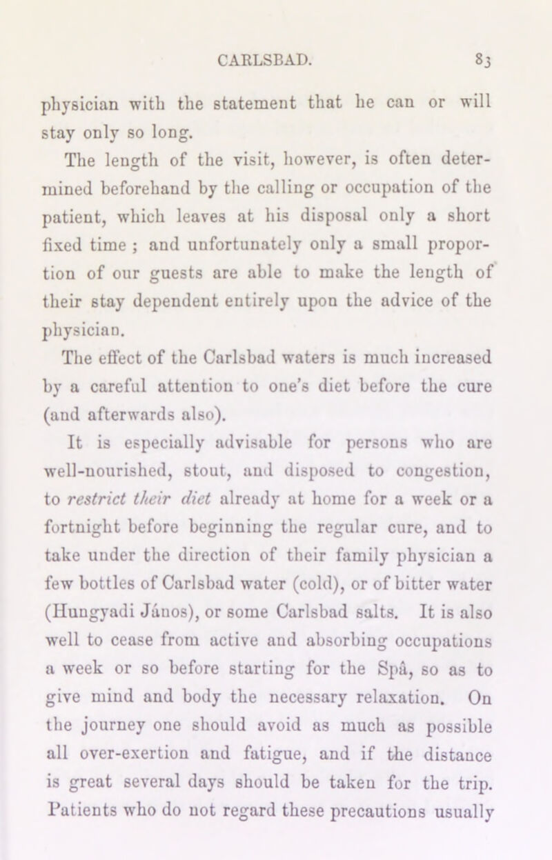 physician with the statement that he can or will stay only so long. The length of the visit, however, is often deter- mined beforehand by the calling or occupation of the patient, which leaves at his disposal only a short fixed time ; and unfortunately only a small propor- tion of our guests are able to make the length of their stay dependent entirely upon the advice of the physician. The effect of the Carlsbad waters is much increased by a careful attention to one’s diet before the cure (and afterwards also). It is especially advisable for persons w’ho are well-nourished, stout, and disposed to congestion, to restrict their diet already at home for a week or a fortnight before beginning the regular cure, and to take under the direction of their family physician a few bottles of Carlsbad water (cold), or of bitter water (Huugyadi Janos), or some Carlsbad salts. It is also well to cease from active and absorbing occupations a week or so before starting for the Spa, so as to give mind and body the necessary relaxation. On the journey one should avoid as much as possible all over-exertion and fatigue, and if the distance is great several days should be taken for the trip. Patients who do not regard these precautions usually