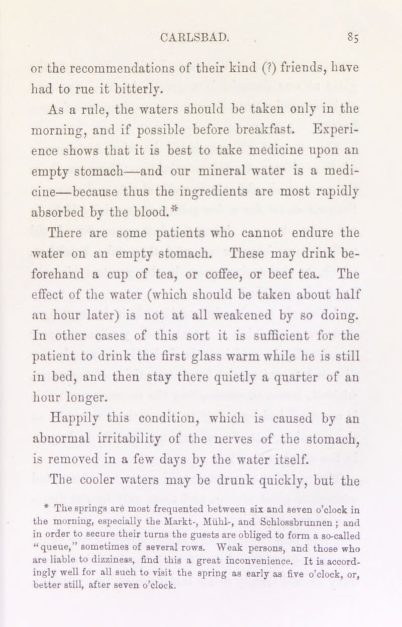 or the recommendations of their kind (?) friends, have had to rue it bitterly. As a rule, the waters should be taken only in the morning, and if possible before breakfast. Experi- ence shows that it is best to take medicine upon an empty stomach—and our mineral water is a medi- cine—because thus the ingredients are most rapidly absorbed by the blood.* There are some patients who cannot endure the water on an empty stomach. These may drink be- forehand a cup of tea, or coffee, or beef tea. The effect of the water (which should be taken about half au hour later) is not at all weakened by so doing. In other cases of this sort it is sufficient for the patient to drink the first glass warm while he is still in bed, and then stay there quietly a quarter of an hour longer. Happily this condition, which is caused by an abnormal irritability of the nerves of the stomach, is removed in a few days by the water itself. The cooler waters may be drunk quickly, but the * The springs are most frequented between six and seven o’clock in the morning, especially the Markt-, Miihl-, and Schlossbrunnen ; and in order to secure their turns the guests are obliged to form a so-called “queue,” sometimes of several rows. Weak persons, and those who are liable to dizziness, find this a great inconvenience. It is accord- ingly well for all such to visit the spring as early as five o’clock, or, better still, after seven o’clock.