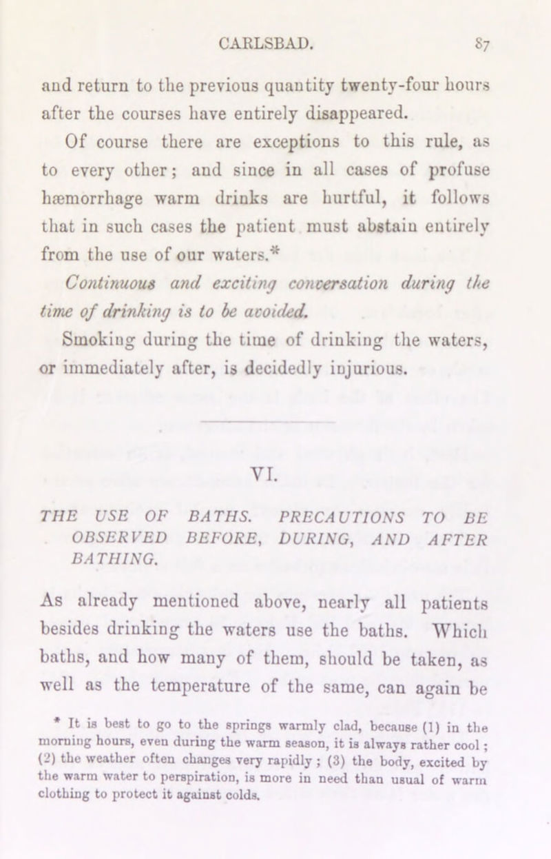 and return to the previous quantity twenty-four hours after the courses have entirely disappeared. Of course there are exceptions to this rule, as to every other; and since in all cases of profuse haemorrhage warm drinks are hurtful, it follows that in such cases the patient must abstain entirely from the use of our waters.* Continuous and exciting concersation during the time of drinking is to be acohled. Smoking during the time of drinking the waters, or immediately after, is decidedly injurious. VI. THE USE OF BATHS. PRECAUTIONS TO BE OBSERVED BEFORE, DURING, AND AFTER BA THING. As already mentioned above, nearly all patients besides drinking the waters use the baths. Which baths, and how many of them, should be taken, as well as the temperature of the same, can again be * It ia best to go to the springs warmly clad, because (1) in the morning hours, even during the warm season, it is always rather cool; (2) the weather often changes very rapidly ; (3) the body, excited by the warm water to perspiration, is more in need than usual of warm clothing to protect it against colds.