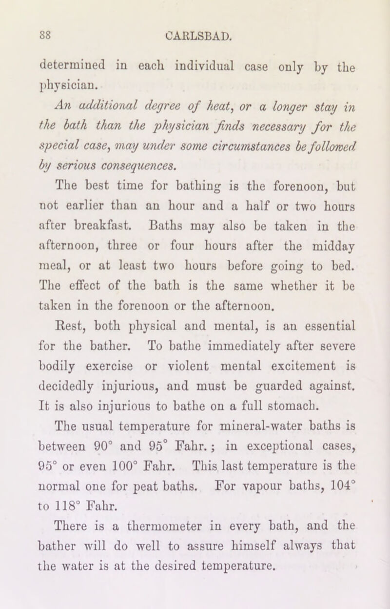 determined in each individual case only by the physician. An additional degree of heat, or a longer stag in the hath than the physician finds necessary for the special case, may under some circumstances be followed by serious consequences. The best time for bathing is the forenoon, but not earlier than an hour and a half or two hours after breakfast. Baths may also be taken in the afternoon, three or four hours after the midday meal, or at least two hours before going to bed. The effect of the bath is the same whether it be taken in the forenoon or the afternoou. Rest, both physical and mental, is an essential for the bather. To bathe immediately after severe bodily exercise or violent mental excitement is decidedly injurious, and must be guarded against. It is also injurious to bathe on a full stomach. The usual temperature for miueral-water baths is between 90° and 95° Fahr.; in exceptional cases, 95° or even 100° Fahr. This last temperature is the normal one for peat baths. For vapour baths, 104° to 118° Fahr. There is a thermometer in every bath, and the bather will do well to assure himself always that the water is at the desired temperature.