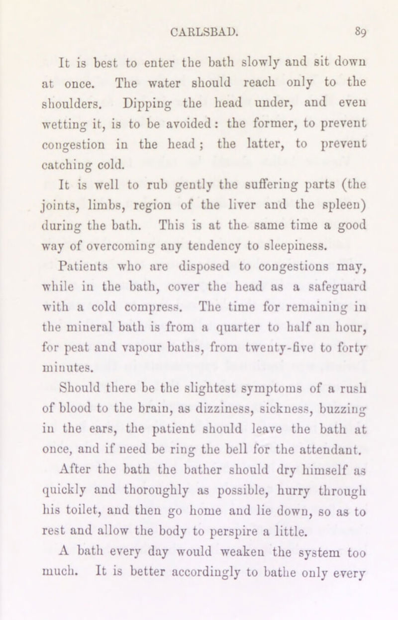 It is best to enter the bath slowly and sit down at once. The water should reach only to the shoulders. Dipping the head under, and even wetting it, is to be avoided: the former, to prevent congestion in the head ; the latter, to prevent catching cold. It is well to rub gently the suffering parts (the joints, limbs, region of the liver and the spleen) during the bath. This is at the same time a good way of overcoming any tendency to sleepiness. Patients who are disposed to congestions may, while in the bath, cover the head as a safeguard with a cold compress. The time for remaining iu the mineral bath is from a quarter to half an hour, for peat and vapour baths, from twenty-five to forty minutes. Should there be the slightest symptoms of a rush of blood to the brain, as dizziness, sickness, buzzing in the ears, the patient should leave the bath at once, and if need be ring the bell for the attendant. After the bath the bather should dry himself as quickly and thoroughly as possible, hurry through his toilet, and then go home and lie down, so as to rest and allow the body to perspire a little. A bath every day would weaken the system too much. It is better accordingly to bathe only every