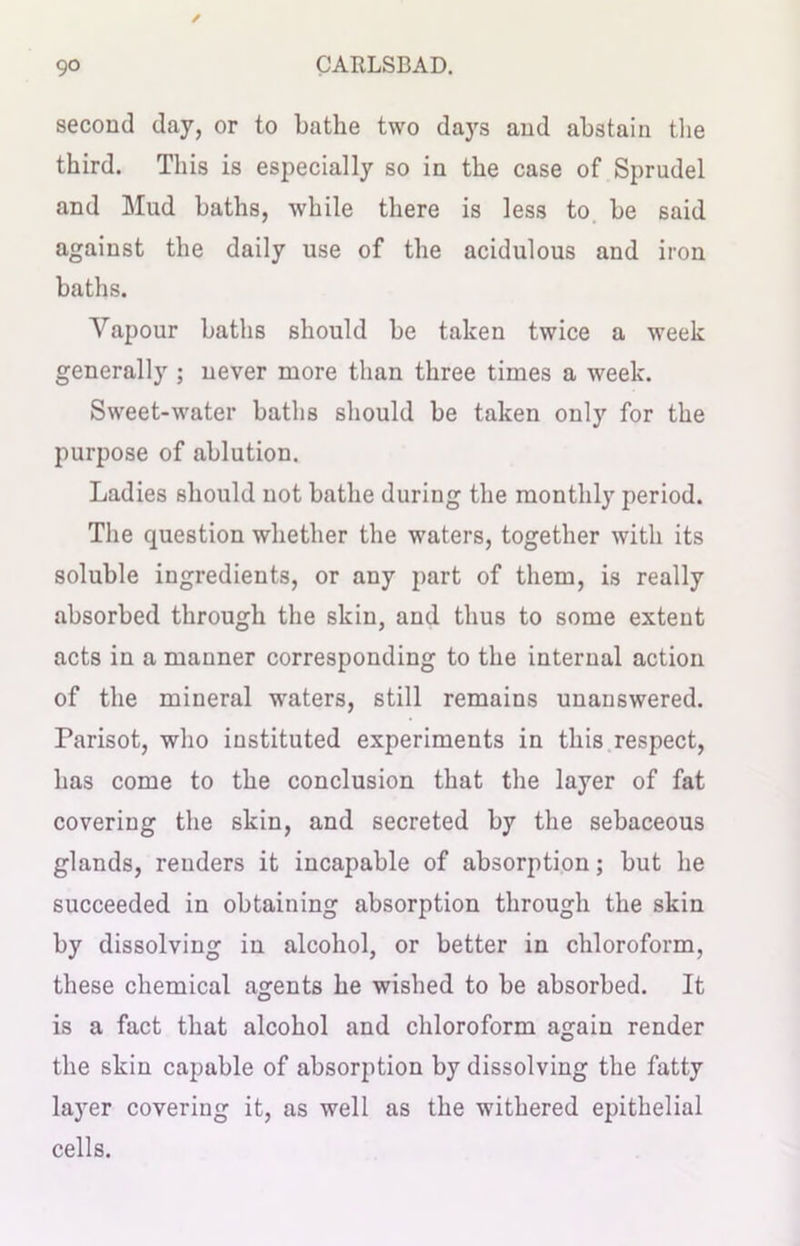 second day, or to bathe two days and abstain the third. This is especially so in the case of Sprudel and Mud baths, while there is less to be said against the daily use of the acidulous and iron baths. Vapour baths should be taken twice a week generally ; never more than three times a week. Sweet-water baths should be taken only for the purpose of ablution. Ladies should not bathe during the monthly period. The question whether the waters, together with its soluble ingredients, or any part of them, is really absorbed through the skin, and thus to some extent acts in a manner corresponding to the internal action of the mineral waters, still remains unanswered. Parisot, who instituted experiments in this respect, has come to the conclusion that the layer of fat covering the skin, and secreted by the sebaceous glands, renders it incapable of absorption; but he succeeded in obtaining absorption through the skin by dissolving in alcohol, or better in chloroform, these chemical agents he wished to be absorbed. It is a fact that alcohol and chloroform again render the skin capable of absorption by dissolving the fatty layer covering it, as well as the withered epithelial cells.