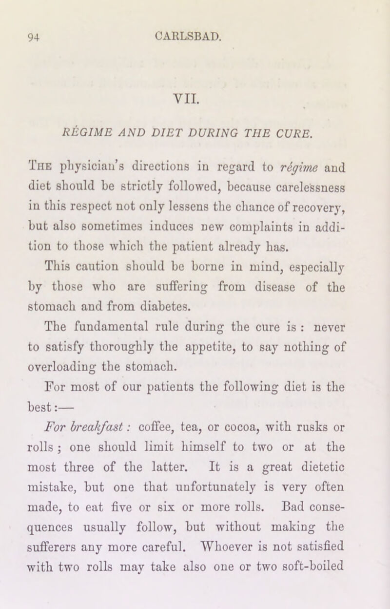 VII. REGIME AND DIET DURING THE CURE. The physician’s directions in regard to regime and diet should be strictly followed, because carelessness in this respect not only lessens the chance of recovery, but also sometimes induces new complaints in addi- tion to those which the patient already has. This caution should be borne in mind, especially by those who are suffering from disease of the stomach and from diabetes. The fundamental rule during the cure is : never to satisfy thoroughly the appetite, to say nothing of overloading the stomach. For most of our patients the following diet is the best:— For breakfast: coffee, tea, or cocoa, with rusks or rolls ; one should limit himself to two or at the most three of the latter. It is a great dietetic mistake, hut one that unfortunately is very often made, to eat five or six or more rolls. Bad conse- quences usually follow, hut without making the sufferers any more careful. Whoever is not satisfied with two rolls may take also one or two soft-boiled