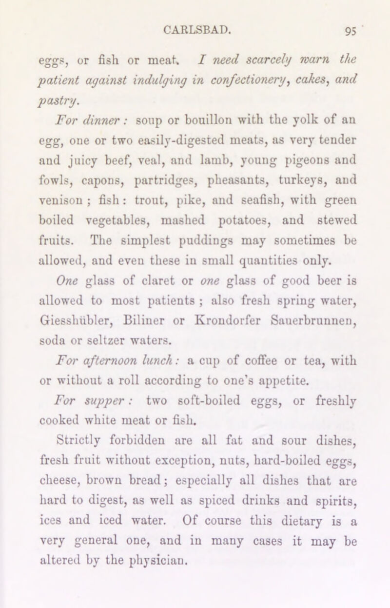 eggs, or fish or meat, I need scarcely warn the patient against indulging in confectionery, cakes, and pastry. For dinner: soup or bouillon with the yolk of an egg, one or two easily-digested meats, as very tender and juicy beef, veal, and lamb, young pigeons and fowls, capons, partridges, pheasants, turkeys, and venison ; fish: trout, pike, and seafish, with green boiled vegetables, mashed potatoes, and stewed fruits. The simplest puddings may sometimes be allowed, and even these in small quantities only. One glass of claret or one glass of good beer is allowed to most patients ; also fresh spring water, Giesshtibler, Biliuer or Ivroudorfer Sauerbrunneu, soda or seltzer waters. For afternoon lunch: a cup of coffee or tea, with or without a roll according to one’s appetite. For supper: two soft-boiled eggs, or freshly cooked white meat or fish. Strictly forbidden are all fat and sour dishes, fresh fruit without exception, nuts, hard-boiled eggs, cheese, brown bread; especially all dishes that are hard to digest, as well as spiced drinks and spirits, ices and iced water. Of course this dietary is a very general one, and in many cases it may be altered by the physician.