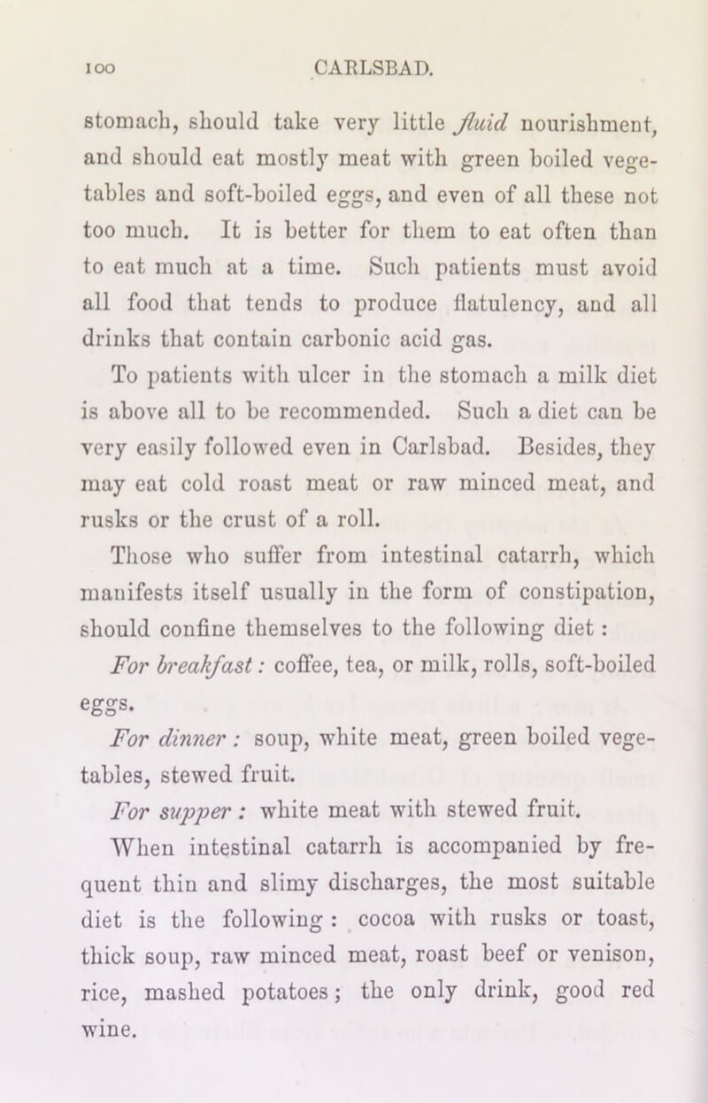 stomach, should take very little fluid nourishment, and should eat mostly meat with green boiled vege- tables and soft-boiled eggs, and even of all these not too much. It is better for them to eat often than to eat much at a time. Such patients must avoid all food that tends to produce flatulency, and all drinks that contain carbonic acid gas. To patients with ulcer in the stomach a milk diet is above all to be recommended. Such a diet can be very easily followed even in Carlsbad. Besides, they may eat cold roast meat or raw minced meat, and rusks or the crust of a roll. Those who suffer from intestinal catarrh, which manifests itself usually in the form of constipation, should confine themselves to the following diet: For breakfast: coffee, tea, or milk, rolls, soft-boiled eggs. For dinner; soup, white meat, green boiled vege- tables, stewed fruit. For supper: white meat with stewed fruit. When intestinal catarrh is accompanied by fre- quent thin and slimy discharges, the most suitable diet is the following : cocoa with rusks or toast, thick soup, raw minced meat, roast beef or venison, rice, mashed potatoes; the only drink, good red wine.
