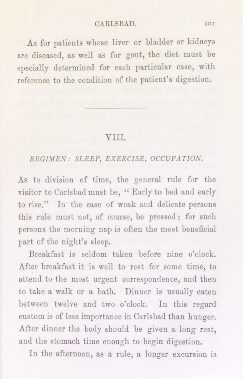 As for patients whose liver or bladder or kidneys are diseased, as well as for gout, the diet must be specially determined for each particular case, with reference to the condition of the patient’s digestion. VIII. REGIMEN: SLEEP, EXERCISE, OCCUPATION. As to division of time, the general rule for the visitor to Carlsbad must be, “ Early to bed and early to rise.” In the case of weak and delicate persons this rule must not, of course, be pressed; for such persons the morning nap is often the most beneficial part of the night’s sleep. Breakfast is seldom taken before nine o’clock. After breakfast it is well to rest for some time, to attend to the most urgent correspondence, and then to take a walk or a bath. Dinner is usually eaten between twelve and two o’clock. In this regard custom is of less importance in Carlsbad than hunger. After dinner the body should be given a long rest, and the stomach time enough to begin digestion. In the afternoon, as a rule, a longer excursion is