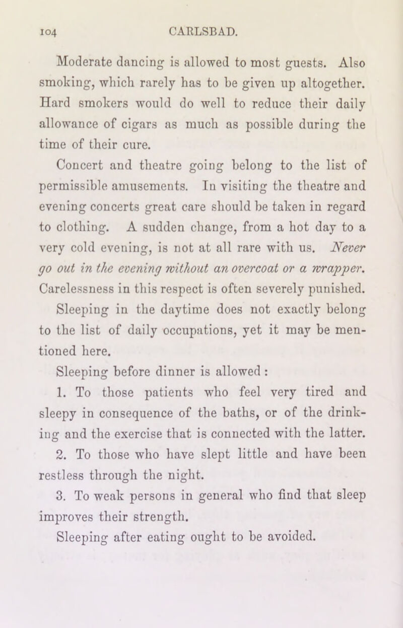 Moderate dancing is allowed to most guests. Also smoking, which rarely has to he given up altogether. Hard smokers would do well to reduce their daily allowance of cigars as much as possible during the time of their cure. Concert and theatre going belong to the list of permissible amusements. In visiting the theatre and evening concerts great care should be taken in regard to clothing. A sudden change, from a hot day to a very cold evening, is not at all rare with us. Never go out in the evening without an overcoat or a wrapper. Carelessness in this respect is often severely punished. Sleeping in the daytime does not exactly belong to the list of daily occupations, yet it may be men- tioned here. Sleeping before dinner is allowed : 1. To those patients who feel very tired and sleepy in consequence of the baths, or of the drink- ing and the exercise that is connected with the latter. 2. To those who have slept little and have been restless through the night. 3. To weak persons in general who find that sleep improves their strength. Sleeping after eating ought to be avoided.