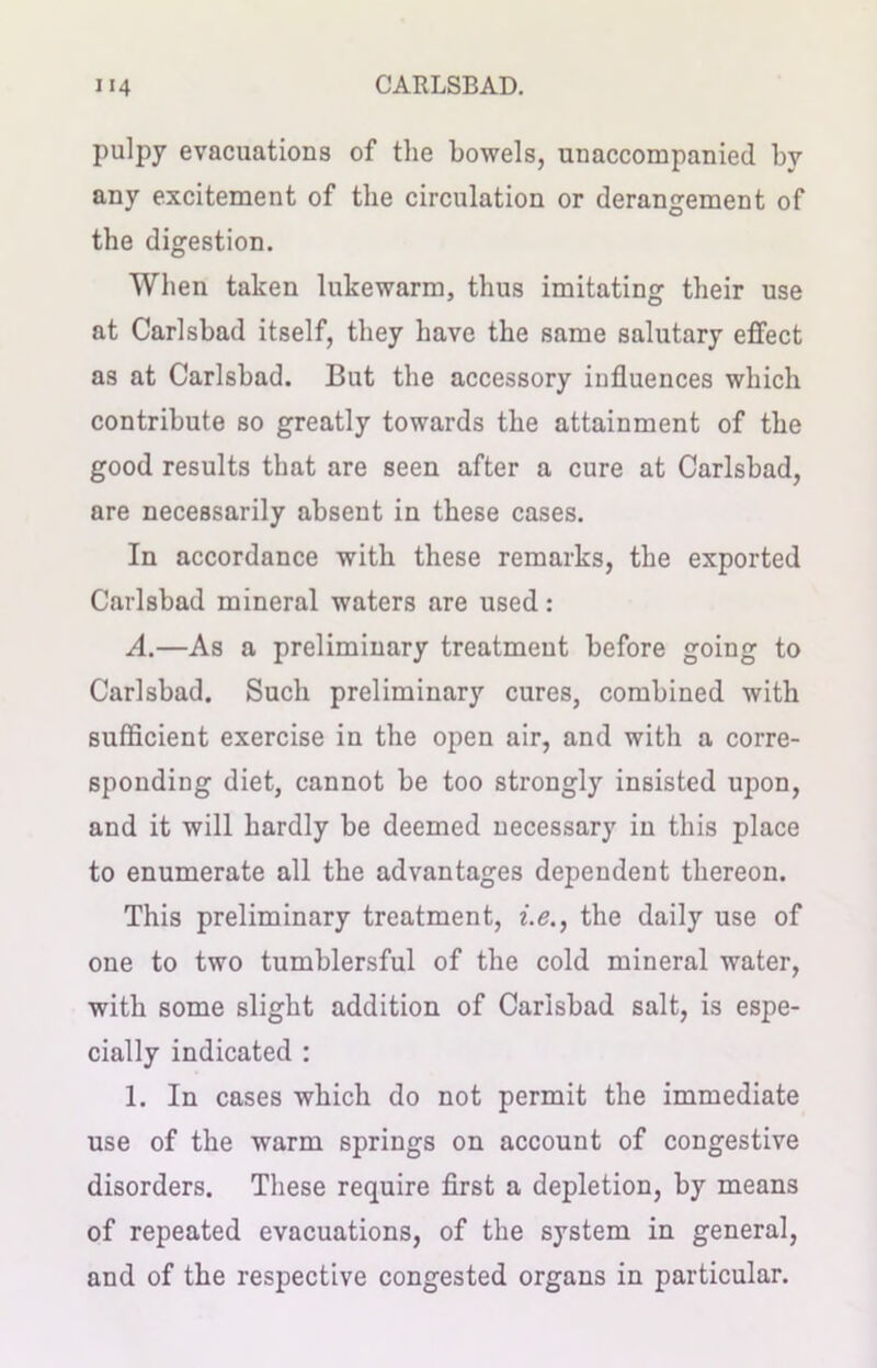 pulpy evacuations of the bowels, unaccompanied by any excitement of the circulation or derangement of the digestion. When taken lukewarm, thus imitating their use at Carlsbad itself, they have the same salutary effect as at Carlsbad. But the accessory influences which contribute so greatly towards the attainment of the good results that are seen after a cure at Carlsbad, are necessarily absent in these cases. In accordance with these remarks, the exported Carlsbad mineral waters are used: A.—As a preliminary treatment before going to Carlsbad. Such preliminary cures, combined with sufficient exercise in the open air, and with a corre- sponding diet, cannot be too strongly insisted upon, and it will hardly be deemed necessary in this place to enumerate all the advantages dependent thereon. This preliminary treatment, i.e., the daily use of one to two tumblersful of the cold mineral water, with some slight addition of Carlsbad salt, is espe- cially indicated : 1. In cases which do not permit the immediate use of the warm springs on account of congestive disorders. These require first a depletion, by means of repeated evacuations, of the system in general, and of the respective congested organs in particular.