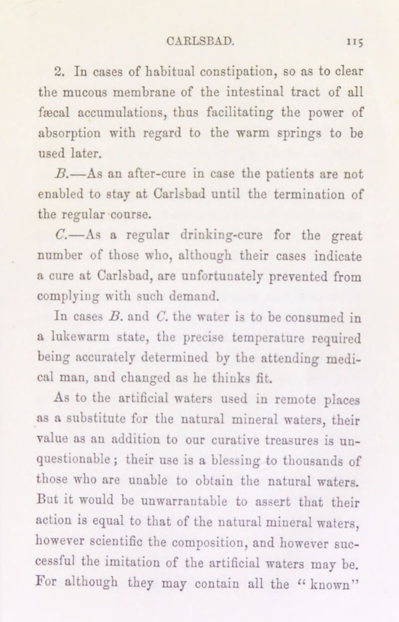 2. In cases of habitual constipation, so as to clear the mucous membrane of the intestinal tract of all faecal accumulations, thus facilitating the power of absorption with regard to the warm springs to be used later. B. —As an after-cure in case the patients are not enabled to stay at Carlsbad until the termination of the regular course. C. —As a regular drinking-cure for the great number of those who, although their cases indicate a cure at Carlsbad, are unfortunately prevented from complying with such demand. In cases B. and C. the water is to be consumed in a lukewarm state, the precise temperature required being accurately determined by the attending medi- cal man, and changed as he thinks fit. As to the artificial waters used in remote places as a substitute for the natural mineral waters, their value as an addition to our curative treasures is un- questionable ; their use is a blessing to thousands of those who are unable to obtain the natural waters. But it would be unwarrantable to assert that their action is equal to that of the natural mineral waters, however scientific the composition, and however suc- cessful the imitation of the artificial waters may be. For although they may contain all the “ known”