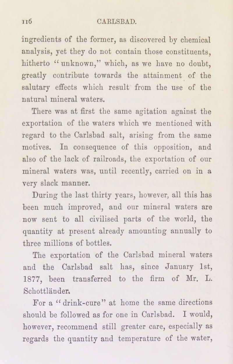 ingredients of the former, as discovered by chemical analysis, yet they do not contain those constituents, hitherto “ unknown,” which, as we have no doubt, greatly contribute towards the attainment of the salutary effects which result from the use of the natural mineral waters. There was at first the same agitation against the exportation of the waters which we mentioned with regard to the Carlsbad salt, arising from the same motives. In consequence of this opposition, and also of the lack of railroads, the exportation of our mineral waters was, until recently, carried on in a very slack manner. During the last thirty years, however, all this has been much improved, and our mineral waters are now sent to all civilised parts of the world, the quantity at present already amounting annually to three millions of bottles. The exportation of the Carlsbad mineral waters and the Carlsbad salt has, since January 1st, 1877, been transferred to the firm of Mr. L. Schottlander. For a “drink-cure” at home the same directions should be followed as for one in Carlsbad. I would, however, recommend still greater care, especially as regards the quantity and temperature of the water,
