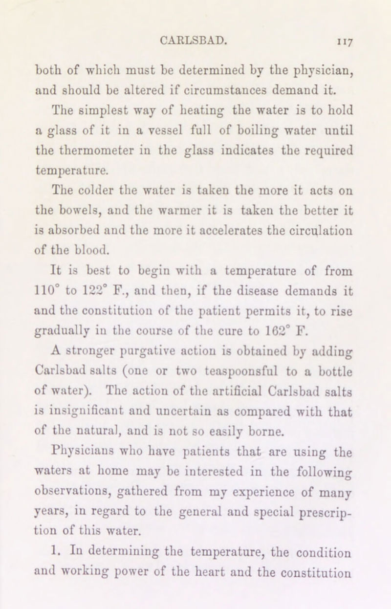 both of which must be determined hv the physician, and should he altered if circumstances demand it. The simplest way of heating the water is to hold a glass of it in a vessel full of boiling water until the thermometer in the glass indicates the required temperature. The colder the water is taken the more it acts on the bowels, and the warmer it is taken the better it is absorbed and the more it accelerates the circulation of the blood. It is best to begin with a temperature of from 110° to 122° F., and then, if the disease demands it and the constitution of the patient permits it, to rise gradually in the course of the cure to 162° F. A stronger purgative action is obtained by adding Carlsbad salts (one or two teaspoonsful to a bottle of water). The action of the artificial Carlsbad salts is insignificant and uncertain as compared with that of the natural, and is not so easily borne. Physicians who have patients that are using the waters at home may be interested in the following observations, gathered from my experience of many years, in regard to the general and special prescrip- tion of this water. 1. Iu determining the temperature, the condition and working power of the heart and the constitution