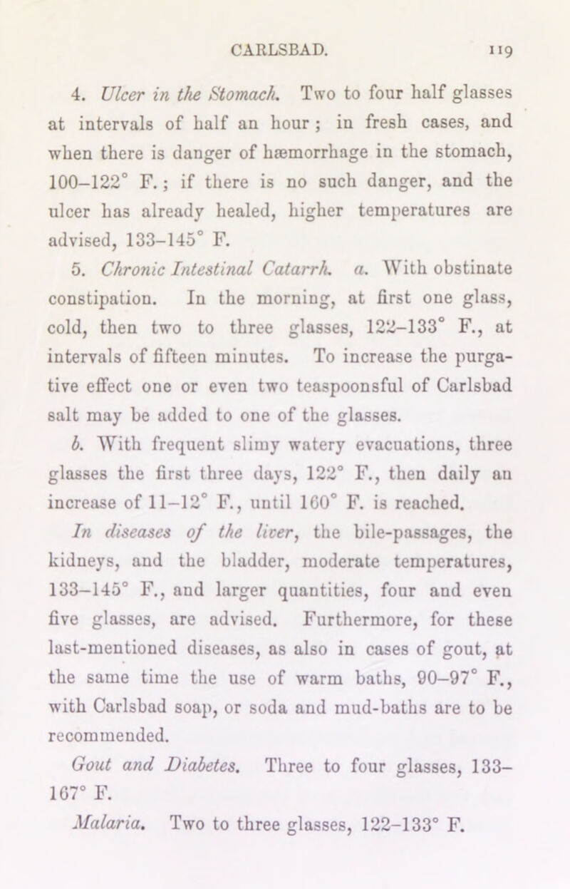 4. Ulcer in the Stomach. Two to four half glasses at intervals of half an hour ; in fresh cases, and when there is danger of haemorrhage in the stomach, 100-122° F.; if there is no such danger, and the ulcer has already healed, higher temperatures are advised, 133-145° F. 5. Chronic Intestinal Catarrh, a. With obstinate constipation. In the morning, at first one glass, cold, then two to three glasses, 122-133° F., at intervals of fifteen minutes. To increase the purga- tive effect one or even two teaspoonsful of Carlsbad salt may be added to one of the glasses. b. With frequent slimy watery evacuations, three glasses the first three days, 122° F., then daily an increase of 11-12° F., until 1G0° F. is reached. In diseases of the licer, the bile-passages, the kidneys, and the bladder, moderate temperatures, 133-145° F., and larger quantities, four and even five glasses, are advised. Furthermore, for these last-mentioned diseases, as also in cases of gout, at the same time the use of warm baths, 90—97° F., with Carlsbad soap, or soda and mud-baths are to be recommended. Gout and Diabetes. Three to four glasses, 133— 107° F. Malaria. Two to three glasses, 122-133° F.