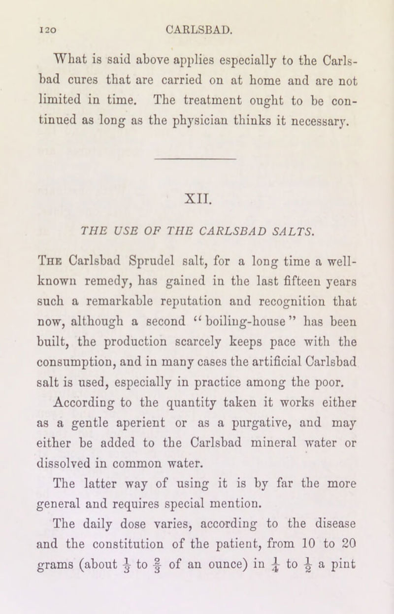 What is said above applies especially to the Carls- bad cures that are carried on at home and are not limited in time. The treatment ought to be con- tinued as long as the physician thinks it necessary. XII. THE USE OF THE CARLSBAD SALTS. The Carlsbad Sprudel salt, for a long time a well- known remedy, has gained in the last fifteen years such a remarkable reputation and recognition that now, although a second “ boiling-house ” has been built, the production scarcely keeps pace with the consumption, and in many cases the artificial Carlsbad salt is used, especially in practice among the poor. According to the quantity taken it works either as a gentle aperient or as a purgative, and may either be added to the Carlsbad mineral water or dissolved in common water. The latter way of using it is by far the more general and requires special mention. The daily dose varies, according to the disease and the constitution of the patient, from 10 to 20 grams (about ^ to § of an ounce) in ^ to ^ a pint