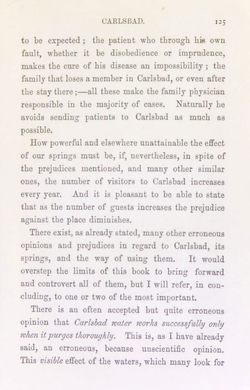 i = S to be expected ; the patient who through his own fault, whether it be disobedience or imprudence, makes the cure of his disease an impossibility; the family that loses a member in Carlsbad, or even after the stay there;—all these make the family physician responsible in the majority of cases. Naturally he avoids sending patients to Carlsbad as much as possible. How powerful and elsewhere unattainable the effect of our springs must be, if, nevertheless, in spite of the prejudices mentioned, and many other similar ones, the number of visitors to Carlsbad increases every year. And it is pleasant to be able to state that as the number of guests increases the prejudice against the place diminishes. There exist, as already stated, many other erroneous opinions and prejudices in regard to Carlsbad, its springs, and the way of using them. It would overstep the limits of this book to bring forward and controvert all of them, but I will refer, in con- cluding, to one or two of the most important. There is an often accepted but quite erroneous opinion that Carlsbad water works successfully only when it purges thoroughly. This is, as I have already said, an erroneous, because unscientific opinion. This visible effect of the waters, which many look for