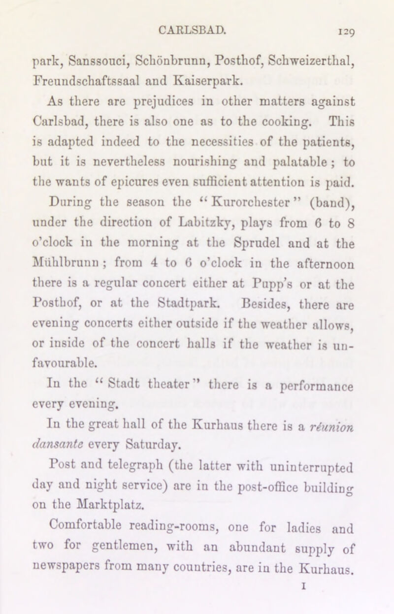 park, Sanssouci, Schonbrunn, Posthof, Schweizerthal, Freundschaftssaal and Ivaiserpark. As there are prejudices in other matters against Carlsbad, there is also one as to the cooking. This is adapted indeed to the necessities of the patients, hut it is nevertheless nourishing and palatable ; to the wants of epicures even sufficient attention is paid. During the season the “ Kurorchester ” (band), under the direction of Labitzky, plays from 6 to 8 o’clock in the morning at the Sprudel and at the Muhlbrunn ; from 4 to G o’clock in the afternoon there is a regular concert either at Pupp’s or at the Posthof, or at the Stadtpark. Besides, there are evening concerts either outside if the weather allows, or inside of the concert halls if the weather is un- favourable. In the “ Stadt theater” there is a performance every evening. In the great hall of the Kurhaus there is a reunion dansante every Saturday. Post and telegraph (the latter with uninterrupted day and night service) are in the post-office building on the Marktplatz. Comfortable reading-rooms, one for ladies and two for gentlemen, with an abundant supply of newspapers from many countries, are in the Kurhaus. 1