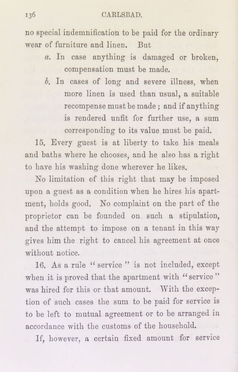 no special indemnification to be paid for the ordinary wear of furniture and linen. But a. In case anything is damaged or broken, compensation must be made. b. In cases of long and severe illness, when more linen is used than usual, a suitable recompense must be made ; and if anything is rendered unfit for further use, a sum corresponding to its value must be paid. 15. Every guest is at liberty to take his meals and baths where he chooses, and he also has a right to have his washing done wherever he likes. No limitation of this right that may be imposed upon a guest as a condition when he hires his apart- ment, holds good. No complaint on the part of the proprietor can be founded on such a stipulation, and the attempt to impose on a tenant in this way gives him the right to cancel his agreement at once without notice. 16. As a rule “ service ” is not included, except when it is proved that the apartment with “service ” was hired for this or that amount. With the excep- tion of such cases the sum to be paid for service is to be left to mutual agreement or to be arranged in accordance with the customs of the household. If, however, a certain fixed amount for service