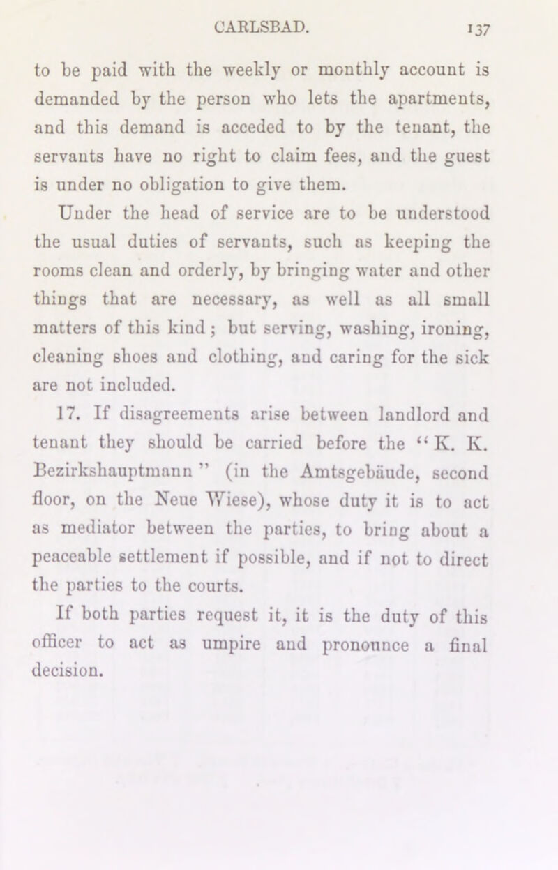 to be paid with the weekly or monthly account is demanded by the person who lets the apartments, and this demand is acceded to by the tenant, the servants have no right to claim fees, and the guest is under no obligation to give them. Under the head of service are to be understood the usual duties of servants, such as keeping the rooms clean and orderly, by bringing water and other things that are necessary, as well as all small matters of this kind; but serving, washing, ironing, cleaning shoes and clothing, aud caring for the sick are not included. 17. If disagreements arise between landlord and tenant they should be carried before the “ K. Iv. Bezirkshauptmann ” (in the Amtsgebiiude, second floor, on the Neue Wiese), whose duty it is to act as mediator between the parties, to bring about a peaceable settlement if possible, and if not to direct the parties to the courts. If both parties request it, it is the duty of this officer to act as umpire aud pronounce a final decision.